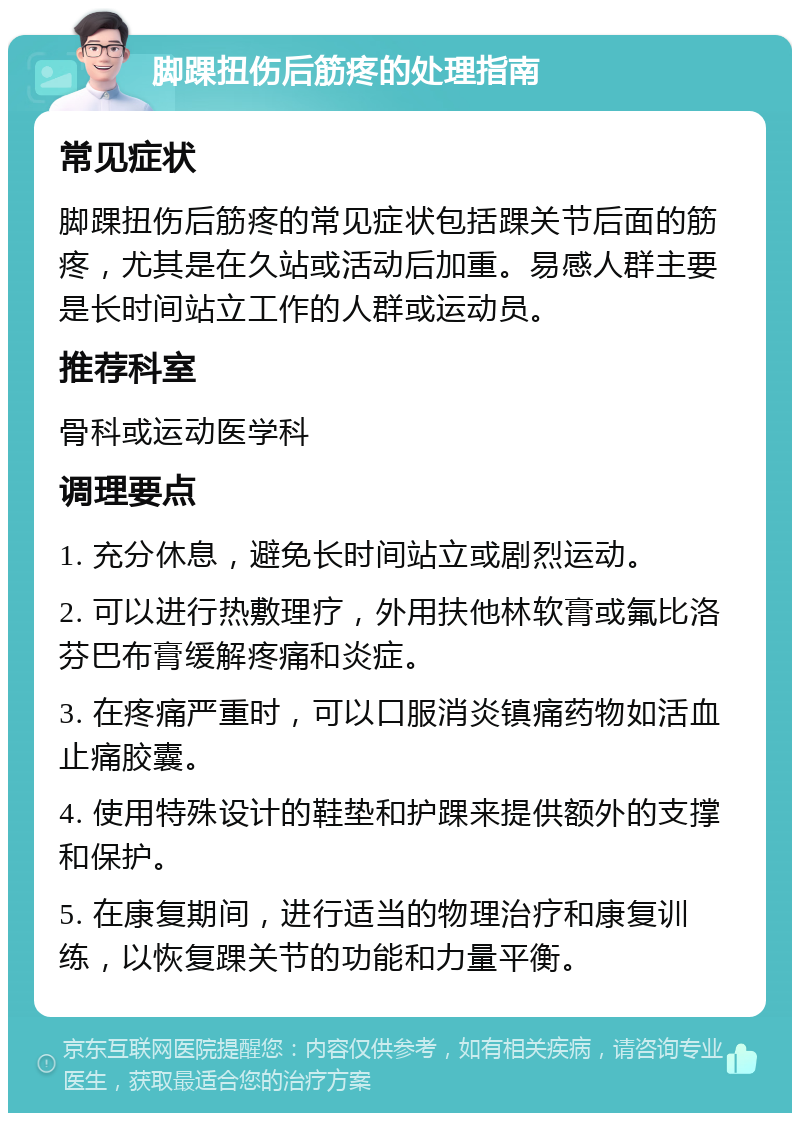 脚踝扭伤后筋疼的处理指南 常见症状 脚踝扭伤后筋疼的常见症状包括踝关节后面的筋疼，尤其是在久站或活动后加重。易感人群主要是长时间站立工作的人群或运动员。 推荐科室 骨科或运动医学科 调理要点 1. 充分休息，避免长时间站立或剧烈运动。 2. 可以进行热敷理疗，外用扶他林软膏或氟比洛芬巴布膏缓解疼痛和炎症。 3. 在疼痛严重时，可以口服消炎镇痛药物如活血止痛胶囊。 4. 使用特殊设计的鞋垫和护踝来提供额外的支撑和保护。 5. 在康复期间，进行适当的物理治疗和康复训练，以恢复踝关节的功能和力量平衡。