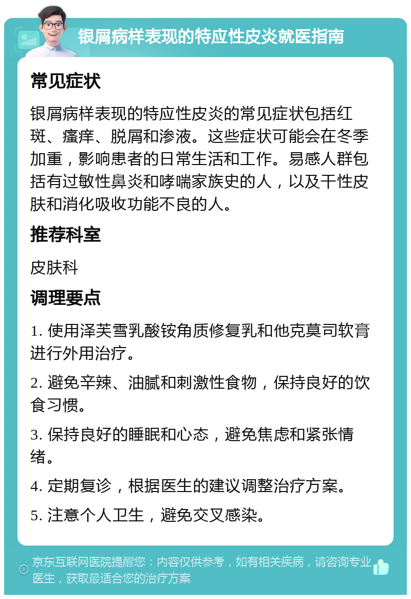 银屑病样表现的特应性皮炎就医指南 常见症状 银屑病样表现的特应性皮炎的常见症状包括红斑、瘙痒、脱屑和渗液。这些症状可能会在冬季加重，影响患者的日常生活和工作。易感人群包括有过敏性鼻炎和哮喘家族史的人，以及干性皮肤和消化吸收功能不良的人。 推荐科室 皮肤科 调理要点 1. 使用泽芙雪乳酸铵角质修复乳和他克莫司软膏进行外用治疗。 2. 避免辛辣、油腻和刺激性食物，保持良好的饮食习惯。 3. 保持良好的睡眠和心态，避免焦虑和紧张情绪。 4. 定期复诊，根据医生的建议调整治疗方案。 5. 注意个人卫生，避免交叉感染。