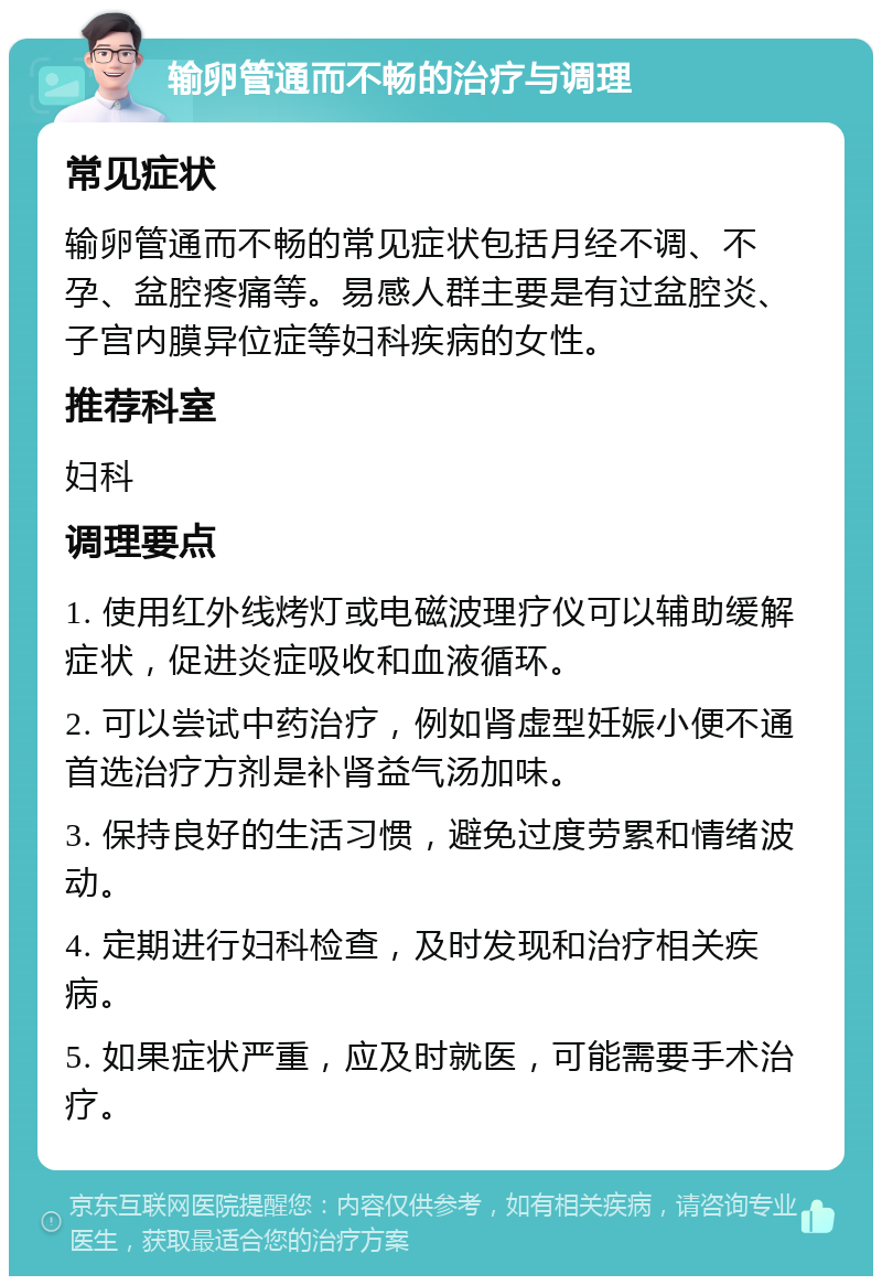 输卵管通而不畅的治疗与调理 常见症状 输卵管通而不畅的常见症状包括月经不调、不孕、盆腔疼痛等。易感人群主要是有过盆腔炎、子宫内膜异位症等妇科疾病的女性。 推荐科室 妇科 调理要点 1. 使用红外线烤灯或电磁波理疗仪可以辅助缓解症状，促进炎症吸收和血液循环。 2. 可以尝试中药治疗，例如肾虚型妊娠小便不通首选治疗方剂是补肾益气汤加味。 3. 保持良好的生活习惯，避免过度劳累和情绪波动。 4. 定期进行妇科检查，及时发现和治疗相关疾病。 5. 如果症状严重，应及时就医，可能需要手术治疗。