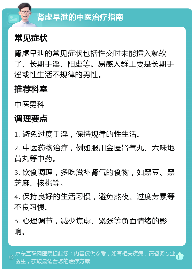 肾虚早泄的中医治疗指南 常见症状 肾虚早泄的常见症状包括性交时未能插入就软了、长期手淫、阳虚等。易感人群主要是长期手淫或性生活不规律的男性。 推荐科室 中医男科 调理要点 1. 避免过度手淫，保持规律的性生活。 2. 中医药物治疗，例如服用金匮肾气丸、六味地黄丸等中药。 3. 饮食调理，多吃滋补肾气的食物，如黑豆、黑芝麻、核桃等。 4. 保持良好的生活习惯，避免熬夜、过度劳累等不良习惯。 5. 心理调节，减少焦虑、紧张等负面情绪的影响。