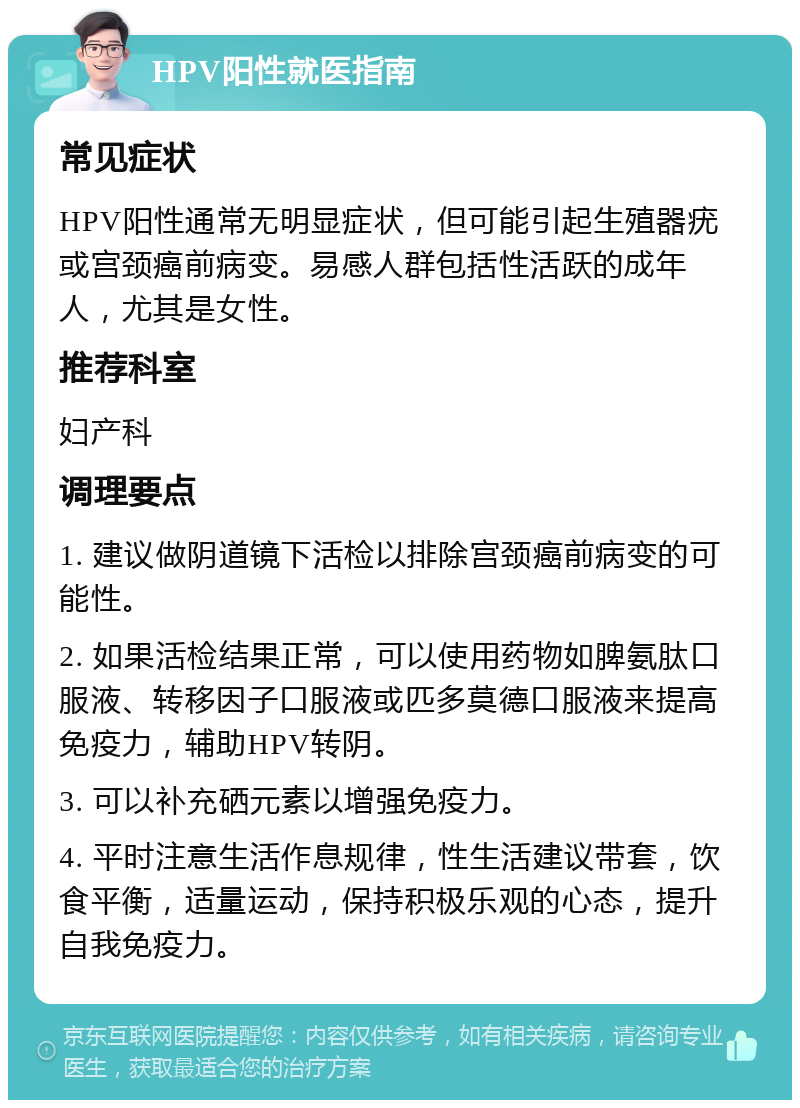 HPV阳性就医指南 常见症状 HPV阳性通常无明显症状，但可能引起生殖器疣或宫颈癌前病变。易感人群包括性活跃的成年人，尤其是女性。 推荐科室 妇产科 调理要点 1. 建议做阴道镜下活检以排除宫颈癌前病变的可能性。 2. 如果活检结果正常，可以使用药物如脾氨肽口服液、转移因子口服液或匹多莫德口服液来提高免疫力，辅助HPV转阴。 3. 可以补充硒元素以增强免疫力。 4. 平时注意生活作息规律，性生活建议带套，饮食平衡，适量运动，保持积极乐观的心态，提升自我免疫力。