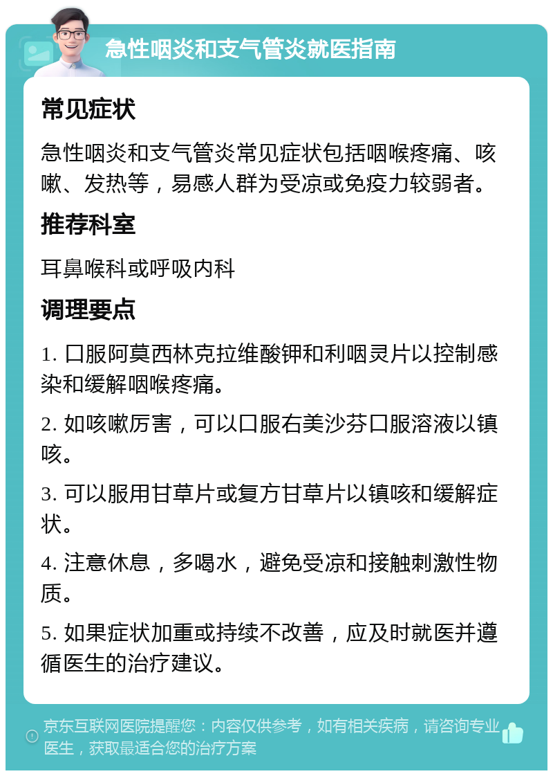 急性咽炎和支气管炎就医指南 常见症状 急性咽炎和支气管炎常见症状包括咽喉疼痛、咳嗽、发热等，易感人群为受凉或免疫力较弱者。 推荐科室 耳鼻喉科或呼吸内科 调理要点 1. 口服阿莫西林克拉维酸钾和利咽灵片以控制感染和缓解咽喉疼痛。 2. 如咳嗽厉害，可以口服右美沙芬口服溶液以镇咳。 3. 可以服用甘草片或复方甘草片以镇咳和缓解症状。 4. 注意休息，多喝水，避免受凉和接触刺激性物质。 5. 如果症状加重或持续不改善，应及时就医并遵循医生的治疗建议。