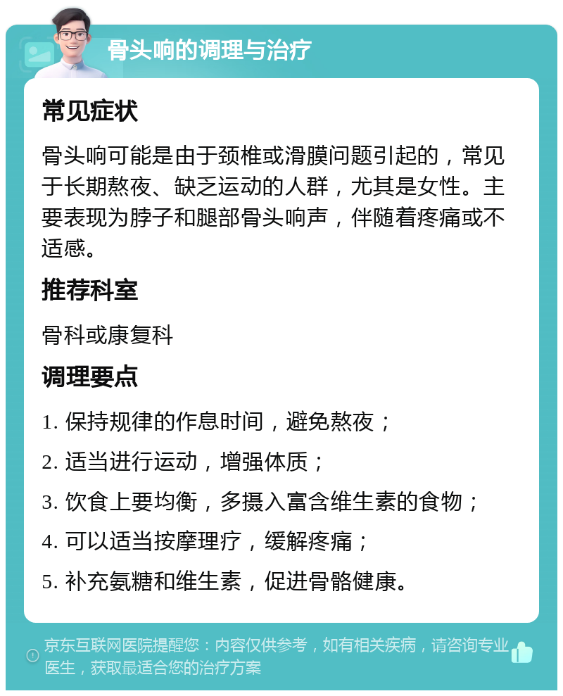 骨头响的调理与治疗 常见症状 骨头响可能是由于颈椎或滑膜问题引起的，常见于长期熬夜、缺乏运动的人群，尤其是女性。主要表现为脖子和腿部骨头响声，伴随着疼痛或不适感。 推荐科室 骨科或康复科 调理要点 1. 保持规律的作息时间，避免熬夜； 2. 适当进行运动，增强体质； 3. 饮食上要均衡，多摄入富含维生素的食物； 4. 可以适当按摩理疗，缓解疼痛； 5. 补充氨糖和维生素，促进骨骼健康。