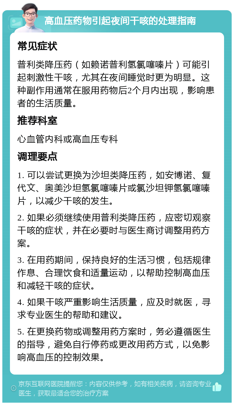 高血压药物引起夜间干咳的处理指南 常见症状 普利类降压药（如赖诺普利氢氯噻嗪片）可能引起刺激性干咳，尤其在夜间睡觉时更为明显。这种副作用通常在服用药物后2个月内出现，影响患者的生活质量。 推荐科室 心血管内科或高血压专科 调理要点 1. 可以尝试更换为沙坦类降压药，如安博诺、复代文、奥美沙坦氢氯噻嗪片或氯沙坦钾氢氯噻嗪片，以减少干咳的发生。 2. 如果必须继续使用普利类降压药，应密切观察干咳的症状，并在必要时与医生商讨调整用药方案。 3. 在用药期间，保持良好的生活习惯，包括规律作息、合理饮食和适量运动，以帮助控制高血压和减轻干咳的症状。 4. 如果干咳严重影响生活质量，应及时就医，寻求专业医生的帮助和建议。 5. 在更换药物或调整用药方案时，务必遵循医生的指导，避免自行停药或更改用药方式，以免影响高血压的控制效果。