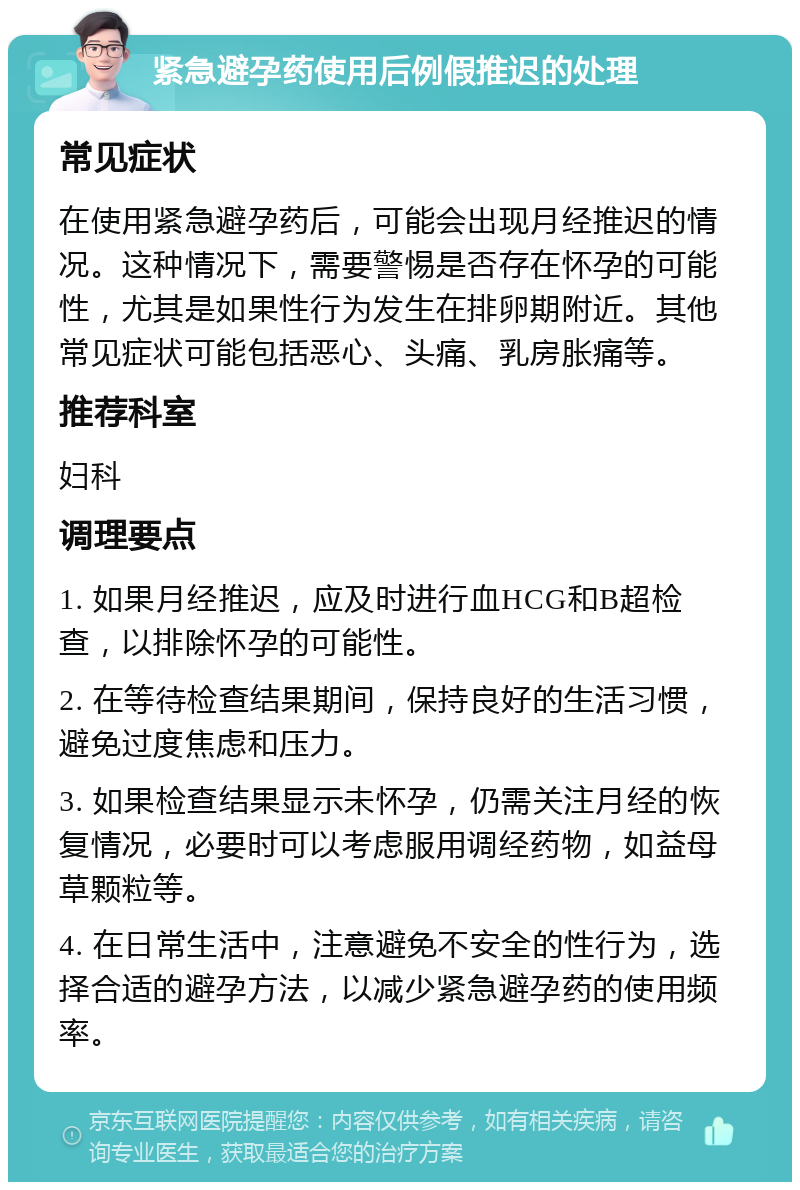 紧急避孕药使用后例假推迟的处理 常见症状 在使用紧急避孕药后，可能会出现月经推迟的情况。这种情况下，需要警惕是否存在怀孕的可能性，尤其是如果性行为发生在排卵期附近。其他常见症状可能包括恶心、头痛、乳房胀痛等。 推荐科室 妇科 调理要点 1. 如果月经推迟，应及时进行血HCG和B超检查，以排除怀孕的可能性。 2. 在等待检查结果期间，保持良好的生活习惯，避免过度焦虑和压力。 3. 如果检查结果显示未怀孕，仍需关注月经的恢复情况，必要时可以考虑服用调经药物，如益母草颗粒等。 4. 在日常生活中，注意避免不安全的性行为，选择合适的避孕方法，以减少紧急避孕药的使用频率。