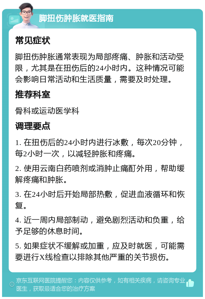 脚扭伤肿胀就医指南 常见症状 脚扭伤肿胀通常表现为局部疼痛、肿胀和活动受限，尤其是在扭伤后的24小时内。这种情况可能会影响日常活动和生活质量，需要及时处理。 推荐科室 骨科或运动医学科 调理要点 1. 在扭伤后的24小时内进行冰敷，每次20分钟，每2小时一次，以减轻肿胀和疼痛。 2. 使用云南白药喷剂或消肿止痛酊外用，帮助缓解疼痛和肿胀。 3. 在24小时后开始局部热敷，促进血液循环和恢复。 4. 近一周内局部制动，避免剧烈活动和负重，给予足够的休息时间。 5. 如果症状不缓解或加重，应及时就医，可能需要进行X线检查以排除其他严重的关节损伤。