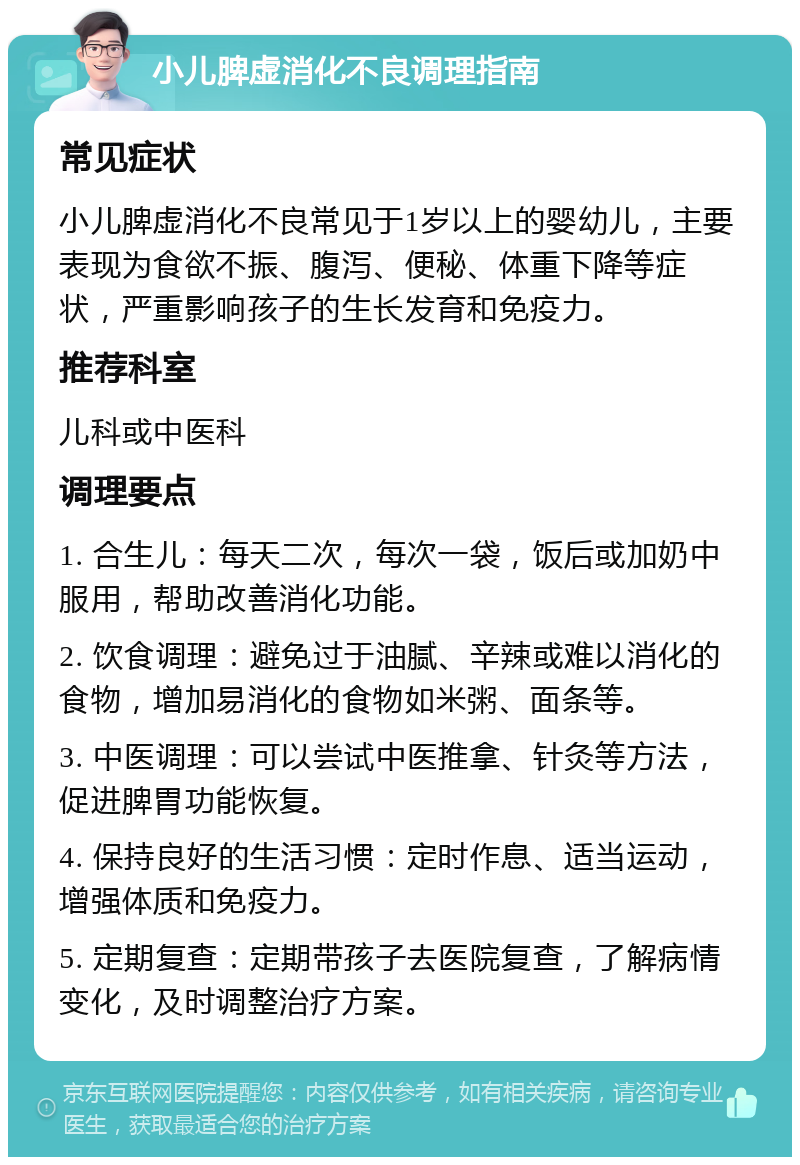 小儿脾虚消化不良调理指南 常见症状 小儿脾虚消化不良常见于1岁以上的婴幼儿，主要表现为食欲不振、腹泻、便秘、体重下降等症状，严重影响孩子的生长发育和免疫力。 推荐科室 儿科或中医科 调理要点 1. 合生儿：每天二次，每次一袋，饭后或加奶中服用，帮助改善消化功能。 2. 饮食调理：避免过于油腻、辛辣或难以消化的食物，增加易消化的食物如米粥、面条等。 3. 中医调理：可以尝试中医推拿、针灸等方法，促进脾胃功能恢复。 4. 保持良好的生活习惯：定时作息、适当运动，增强体质和免疫力。 5. 定期复查：定期带孩子去医院复查，了解病情变化，及时调整治疗方案。