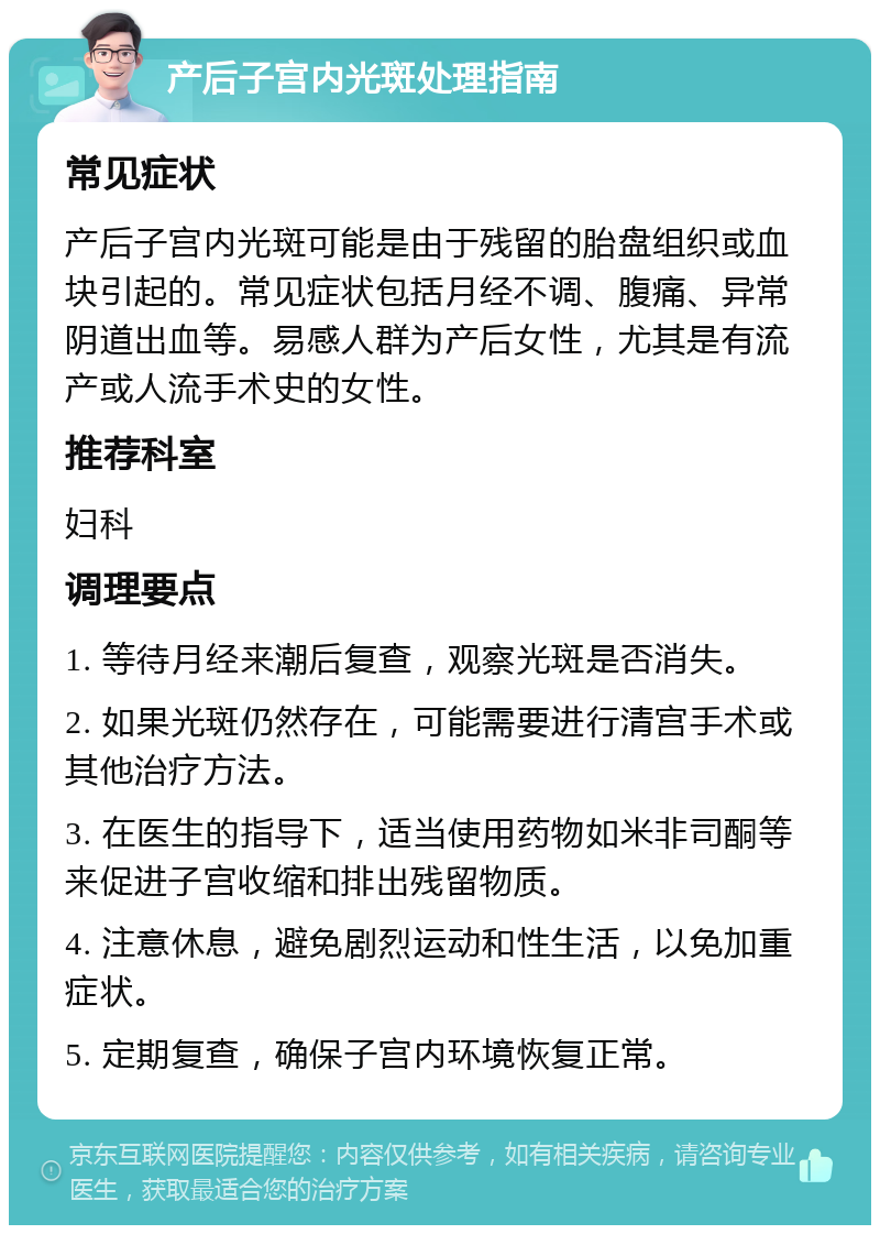 产后子宫内光斑处理指南 常见症状 产后子宫内光斑可能是由于残留的胎盘组织或血块引起的。常见症状包括月经不调、腹痛、异常阴道出血等。易感人群为产后女性，尤其是有流产或人流手术史的女性。 推荐科室 妇科 调理要点 1. 等待月经来潮后复查，观察光斑是否消失。 2. 如果光斑仍然存在，可能需要进行清宫手术或其他治疗方法。 3. 在医生的指导下，适当使用药物如米非司酮等来促进子宫收缩和排出残留物质。 4. 注意休息，避免剧烈运动和性生活，以免加重症状。 5. 定期复查，确保子宫内环境恢复正常。