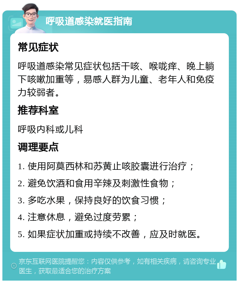 呼吸道感染就医指南 常见症状 呼吸道感染常见症状包括干咳、喉咙痒、晚上躺下咳嗽加重等，易感人群为儿童、老年人和免疫力较弱者。 推荐科室 呼吸内科或儿科 调理要点 1. 使用阿莫西林和苏黄止咳胶囊进行治疗； 2. 避免饮酒和食用辛辣及刺激性食物； 3. 多吃水果，保持良好的饮食习惯； 4. 注意休息，避免过度劳累； 5. 如果症状加重或持续不改善，应及时就医。