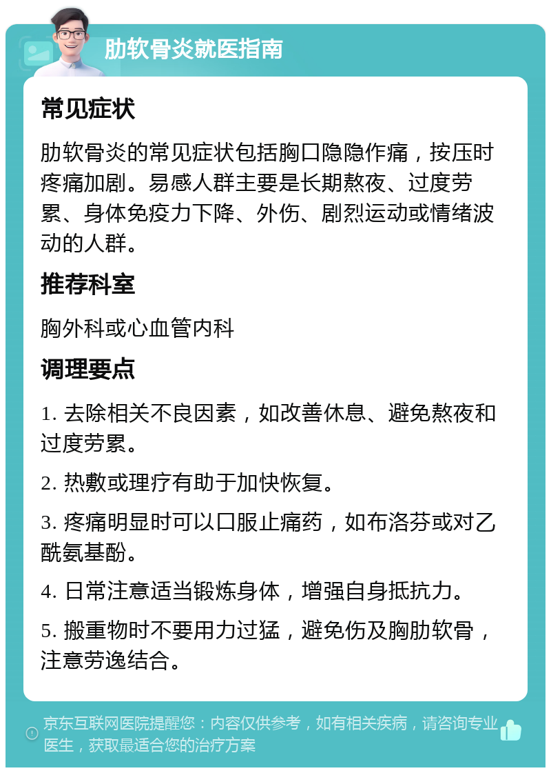 肋软骨炎就医指南 常见症状 肋软骨炎的常见症状包括胸口隐隐作痛，按压时疼痛加剧。易感人群主要是长期熬夜、过度劳累、身体免疫力下降、外伤、剧烈运动或情绪波动的人群。 推荐科室 胸外科或心血管内科 调理要点 1. 去除相关不良因素，如改善休息、避免熬夜和过度劳累。 2. 热敷或理疗有助于加快恢复。 3. 疼痛明显时可以口服止痛药，如布洛芬或对乙酰氨基酚。 4. 日常注意适当锻炼身体，增强自身抵抗力。 5. 搬重物时不要用力过猛，避免伤及胸肋软骨，注意劳逸结合。