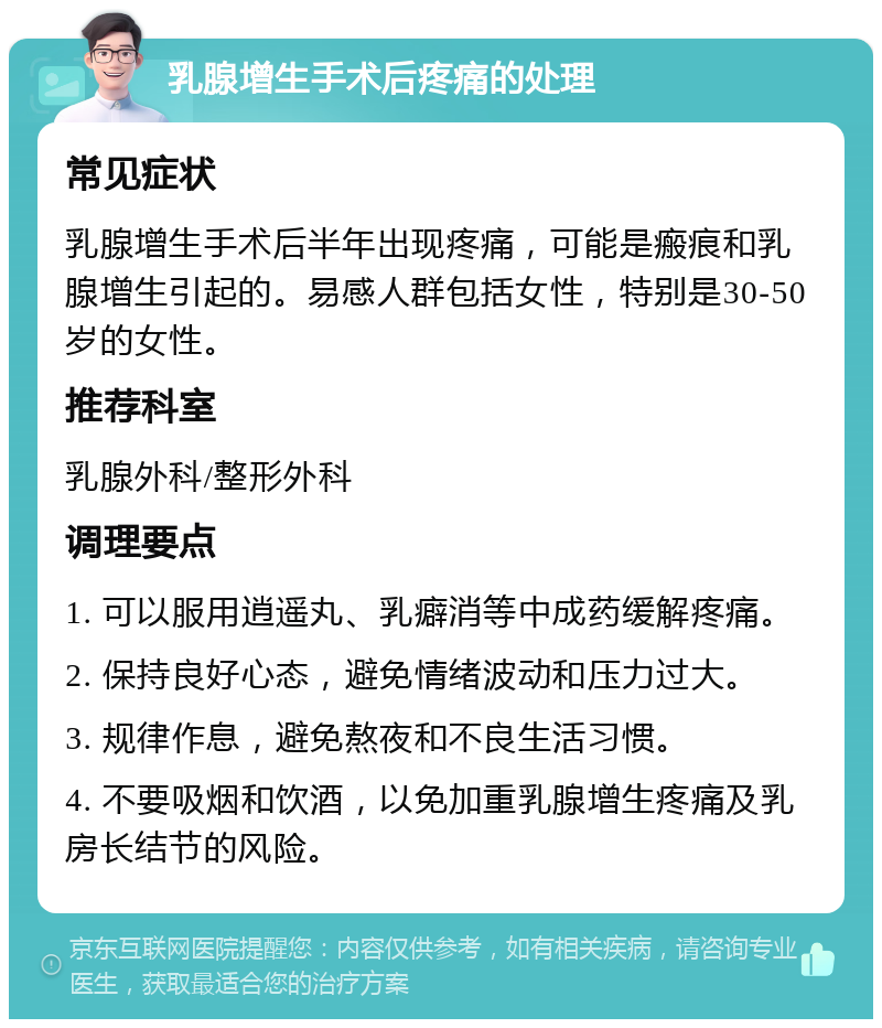 乳腺增生手术后疼痛的处理 常见症状 乳腺增生手术后半年出现疼痛，可能是瘢痕和乳腺增生引起的。易感人群包括女性，特别是30-50岁的女性。 推荐科室 乳腺外科/整形外科 调理要点 1. 可以服用逍遥丸、乳癖消等中成药缓解疼痛。 2. 保持良好心态，避免情绪波动和压力过大。 3. 规律作息，避免熬夜和不良生活习惯。 4. 不要吸烟和饮酒，以免加重乳腺增生疼痛及乳房长结节的风险。