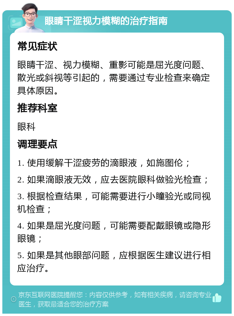 眼睛干涩视力模糊的治疗指南 常见症状 眼睛干涩、视力模糊、重影可能是屈光度问题、散光或斜视等引起的，需要通过专业检查来确定具体原因。 推荐科室 眼科 调理要点 1. 使用缓解干涩疲劳的滴眼液，如施图伦； 2. 如果滴眼液无效，应去医院眼科做验光检查； 3. 根据检查结果，可能需要进行小瞳验光或同视机检查； 4. 如果是屈光度问题，可能需要配戴眼镜或隐形眼镜； 5. 如果是其他眼部问题，应根据医生建议进行相应治疗。