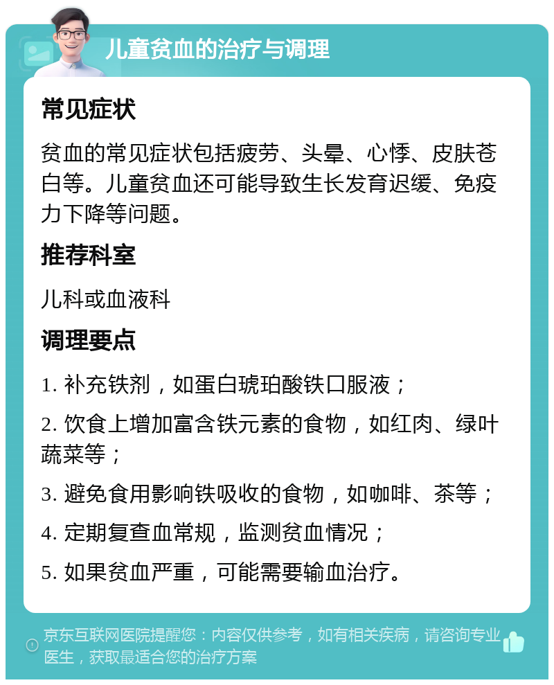 儿童贫血的治疗与调理 常见症状 贫血的常见症状包括疲劳、头晕、心悸、皮肤苍白等。儿童贫血还可能导致生长发育迟缓、免疫力下降等问题。 推荐科室 儿科或血液科 调理要点 1. 补充铁剂，如蛋白琥珀酸铁口服液； 2. 饮食上增加富含铁元素的食物，如红肉、绿叶蔬菜等； 3. 避免食用影响铁吸收的食物，如咖啡、茶等； 4. 定期复查血常规，监测贫血情况； 5. 如果贫血严重，可能需要输血治疗。