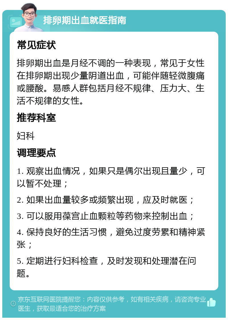 排卵期出血就医指南 常见症状 排卵期出血是月经不调的一种表现，常见于女性在排卵期出现少量阴道出血，可能伴随轻微腹痛或腰酸。易感人群包括月经不规律、压力大、生活不规律的女性。 推荐科室 妇科 调理要点 1. 观察出血情况，如果只是偶尔出现且量少，可以暂不处理； 2. 如果出血量较多或频繁出现，应及时就医； 3. 可以服用葆宫止血颗粒等药物来控制出血； 4. 保持良好的生活习惯，避免过度劳累和精神紧张； 5. 定期进行妇科检查，及时发现和处理潜在问题。