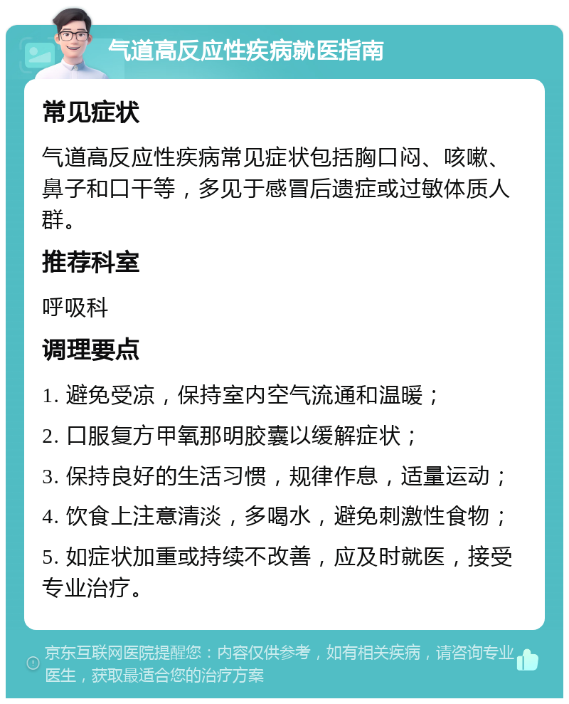 气道高反应性疾病就医指南 常见症状 气道高反应性疾病常见症状包括胸口闷、咳嗽、鼻子和口干等，多见于感冒后遗症或过敏体质人群。 推荐科室 呼吸科 调理要点 1. 避免受凉，保持室内空气流通和温暖； 2. 口服复方甲氧那明胶囊以缓解症状； 3. 保持良好的生活习惯，规律作息，适量运动； 4. 饮食上注意清淡，多喝水，避免刺激性食物； 5. 如症状加重或持续不改善，应及时就医，接受专业治疗。