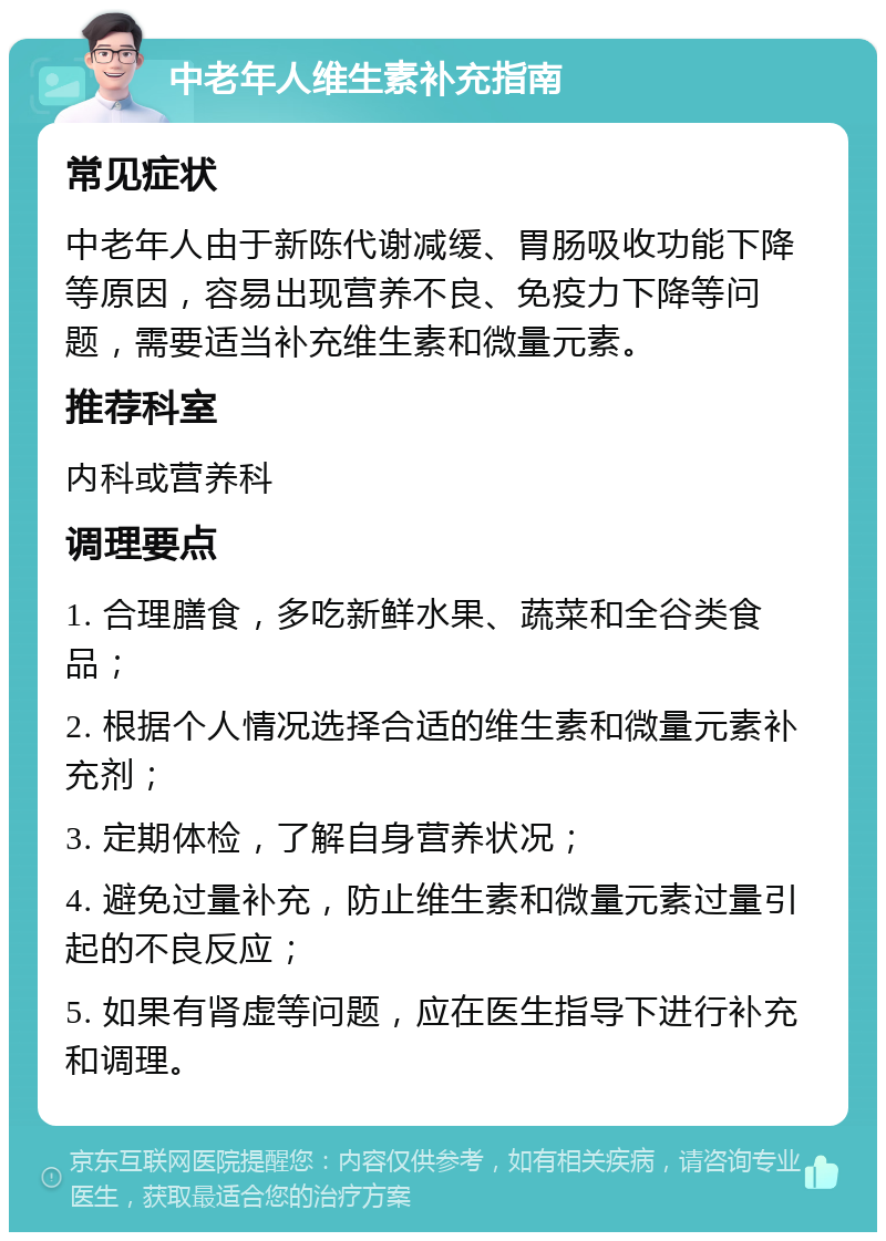 中老年人维生素补充指南 常见症状 中老年人由于新陈代谢减缓、胃肠吸收功能下降等原因，容易出现营养不良、免疫力下降等问题，需要适当补充维生素和微量元素。 推荐科室 内科或营养科 调理要点 1. 合理膳食，多吃新鲜水果、蔬菜和全谷类食品； 2. 根据个人情况选择合适的维生素和微量元素补充剂； 3. 定期体检，了解自身营养状况； 4. 避免过量补充，防止维生素和微量元素过量引起的不良反应； 5. 如果有肾虚等问题，应在医生指导下进行补充和调理。