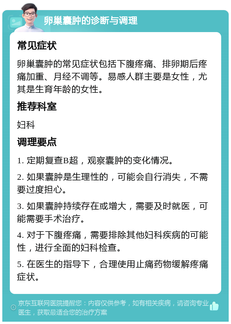 卵巢囊肿的诊断与调理 常见症状 卵巢囊肿的常见症状包括下腹疼痛、排卵期后疼痛加重、月经不调等。易感人群主要是女性，尤其是生育年龄的女性。 推荐科室 妇科 调理要点 1. 定期复查B超，观察囊肿的变化情况。 2. 如果囊肿是生理性的，可能会自行消失，不需要过度担心。 3. 如果囊肿持续存在或增大，需要及时就医，可能需要手术治疗。 4. 对于下腹疼痛，需要排除其他妇科疾病的可能性，进行全面的妇科检查。 5. 在医生的指导下，合理使用止痛药物缓解疼痛症状。