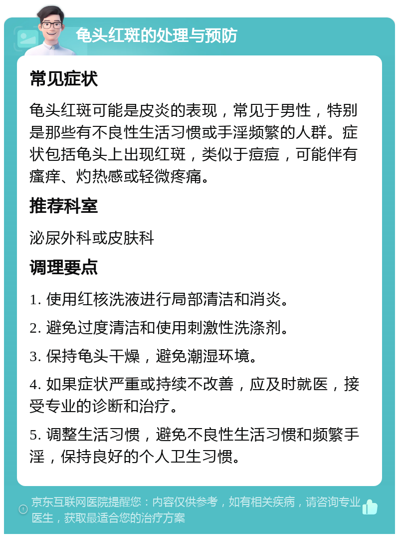 龟头红斑的处理与预防 常见症状 龟头红斑可能是皮炎的表现，常见于男性，特别是那些有不良性生活习惯或手淫频繁的人群。症状包括龟头上出现红斑，类似于痘痘，可能伴有瘙痒、灼热感或轻微疼痛。 推荐科室 泌尿外科或皮肤科 调理要点 1. 使用红核洗液进行局部清洁和消炎。 2. 避免过度清洁和使用刺激性洗涤剂。 3. 保持龟头干燥，避免潮湿环境。 4. 如果症状严重或持续不改善，应及时就医，接受专业的诊断和治疗。 5. 调整生活习惯，避免不良性生活习惯和频繁手淫，保持良好的个人卫生习惯。