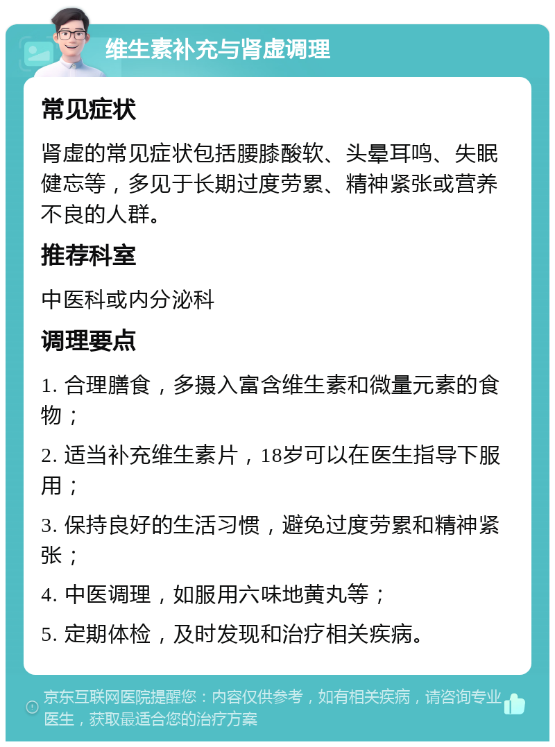 维生素补充与肾虚调理 常见症状 肾虚的常见症状包括腰膝酸软、头晕耳鸣、失眠健忘等，多见于长期过度劳累、精神紧张或营养不良的人群。 推荐科室 中医科或内分泌科 调理要点 1. 合理膳食，多摄入富含维生素和微量元素的食物； 2. 适当补充维生素片，18岁可以在医生指导下服用； 3. 保持良好的生活习惯，避免过度劳累和精神紧张； 4. 中医调理，如服用六味地黄丸等； 5. 定期体检，及时发现和治疗相关疾病。