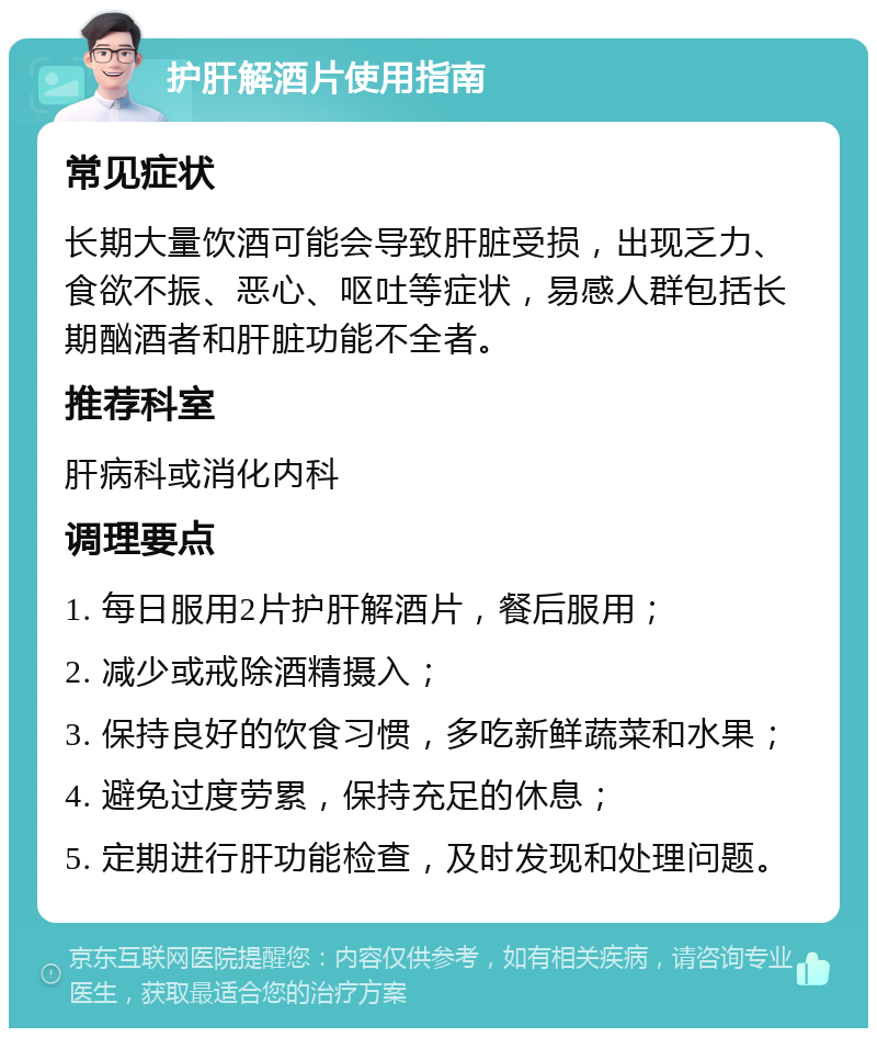 护肝解酒片使用指南 常见症状 长期大量饮酒可能会导致肝脏受损，出现乏力、食欲不振、恶心、呕吐等症状，易感人群包括长期酗酒者和肝脏功能不全者。 推荐科室 肝病科或消化内科 调理要点 1. 每日服用2片护肝解酒片，餐后服用； 2. 减少或戒除酒精摄入； 3. 保持良好的饮食习惯，多吃新鲜蔬菜和水果； 4. 避免过度劳累，保持充足的休息； 5. 定期进行肝功能检查，及时发现和处理问题。