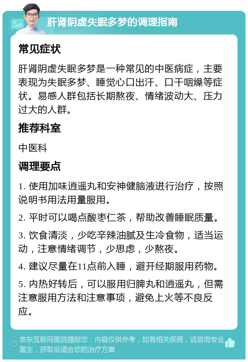 肝肾阴虚失眠多梦的调理指南 常见症状 肝肾阴虚失眠多梦是一种常见的中医病症，主要表现为失眠多梦、睡觉心口出汗、口干咽燥等症状。易感人群包括长期熬夜、情绪波动大、压力过大的人群。 推荐科室 中医科 调理要点 1. 使用加味逍遥丸和安神健脑液进行治疗，按照说明书用法用量服用。 2. 平时可以喝点酸枣仁茶，帮助改善睡眠质量。 3. 饮食清淡，少吃辛辣油腻及生冷食物，适当运动，注意情绪调节，少思虑，少熬夜。 4. 建议尽量在11点前入睡，避开经期服用药物。 5. 内热好转后，可以服用归脾丸和逍遥丸，但需注意服用方法和注意事项，避免上火等不良反应。