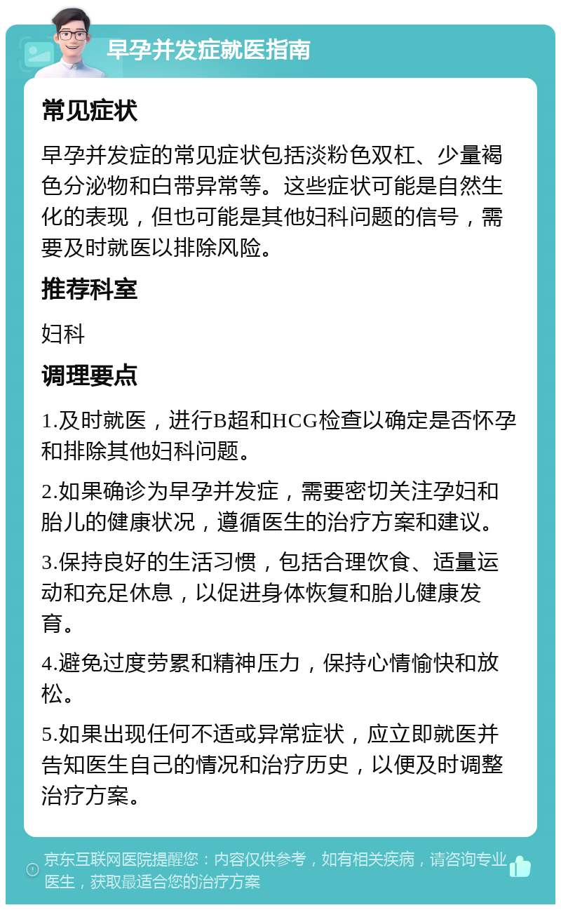 早孕并发症就医指南 常见症状 早孕并发症的常见症状包括淡粉色双杠、少量褐色分泌物和白带异常等。这些症状可能是自然生化的表现，但也可能是其他妇科问题的信号，需要及时就医以排除风险。 推荐科室 妇科 调理要点 1.及时就医，进行B超和HCG检查以确定是否怀孕和排除其他妇科问题。 2.如果确诊为早孕并发症，需要密切关注孕妇和胎儿的健康状况，遵循医生的治疗方案和建议。 3.保持良好的生活习惯，包括合理饮食、适量运动和充足休息，以促进身体恢复和胎儿健康发育。 4.避免过度劳累和精神压力，保持心情愉快和放松。 5.如果出现任何不适或异常症状，应立即就医并告知医生自己的情况和治疗历史，以便及时调整治疗方案。