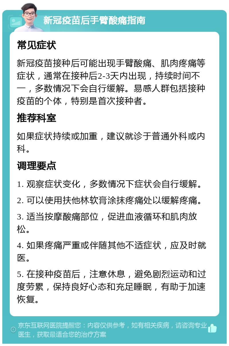 新冠疫苗后手臂酸痛指南 常见症状 新冠疫苗接种后可能出现手臂酸痛、肌肉疼痛等症状，通常在接种后2-3天内出现，持续时间不一，多数情况下会自行缓解。易感人群包括接种疫苗的个体，特别是首次接种者。 推荐科室 如果症状持续或加重，建议就诊于普通外科或内科。 调理要点 1. 观察症状变化，多数情况下症状会自行缓解。 2. 可以使用扶他林软膏涂抹疼痛处以缓解疼痛。 3. 适当按摩酸痛部位，促进血液循环和肌肉放松。 4. 如果疼痛严重或伴随其他不适症状，应及时就医。 5. 在接种疫苗后，注意休息，避免剧烈运动和过度劳累，保持良好心态和充足睡眠，有助于加速恢复。