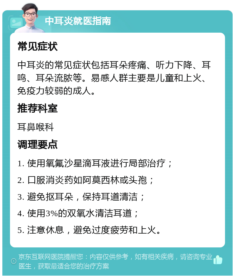 中耳炎就医指南 常见症状 中耳炎的常见症状包括耳朵疼痛、听力下降、耳鸣、耳朵流脓等。易感人群主要是儿童和上火、免疫力较弱的成人。 推荐科室 耳鼻喉科 调理要点 1. 使用氧氟沙星滴耳液进行局部治疗； 2. 口服消炎药如阿莫西林或头孢； 3. 避免抠耳朵，保持耳道清洁； 4. 使用3%的双氧水清洁耳道； 5. 注意休息，避免过度疲劳和上火。