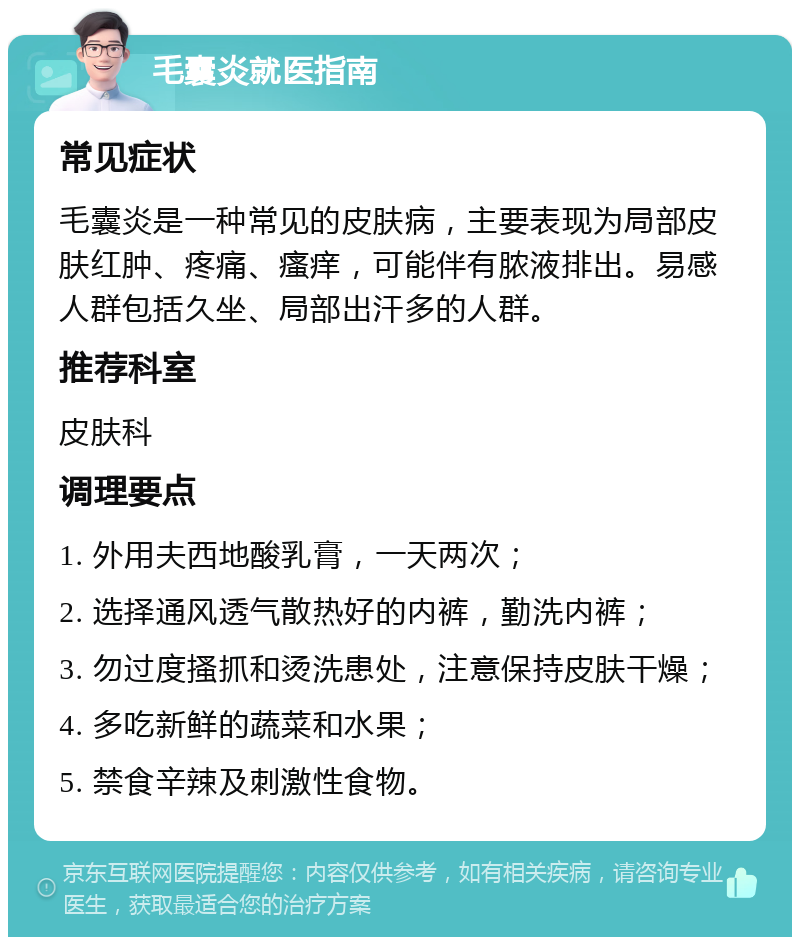 毛囊炎就医指南 常见症状 毛囊炎是一种常见的皮肤病，主要表现为局部皮肤红肿、疼痛、瘙痒，可能伴有脓液排出。易感人群包括久坐、局部出汗多的人群。 推荐科室 皮肤科 调理要点 1. 外用夫西地酸乳膏，一天两次； 2. 选择通风透气散热好的内裤，勤洗内裤； 3. 勿过度搔抓和烫洗患处，注意保持皮肤干燥； 4. 多吃新鲜的蔬菜和水果； 5. 禁食辛辣及刺激性食物。