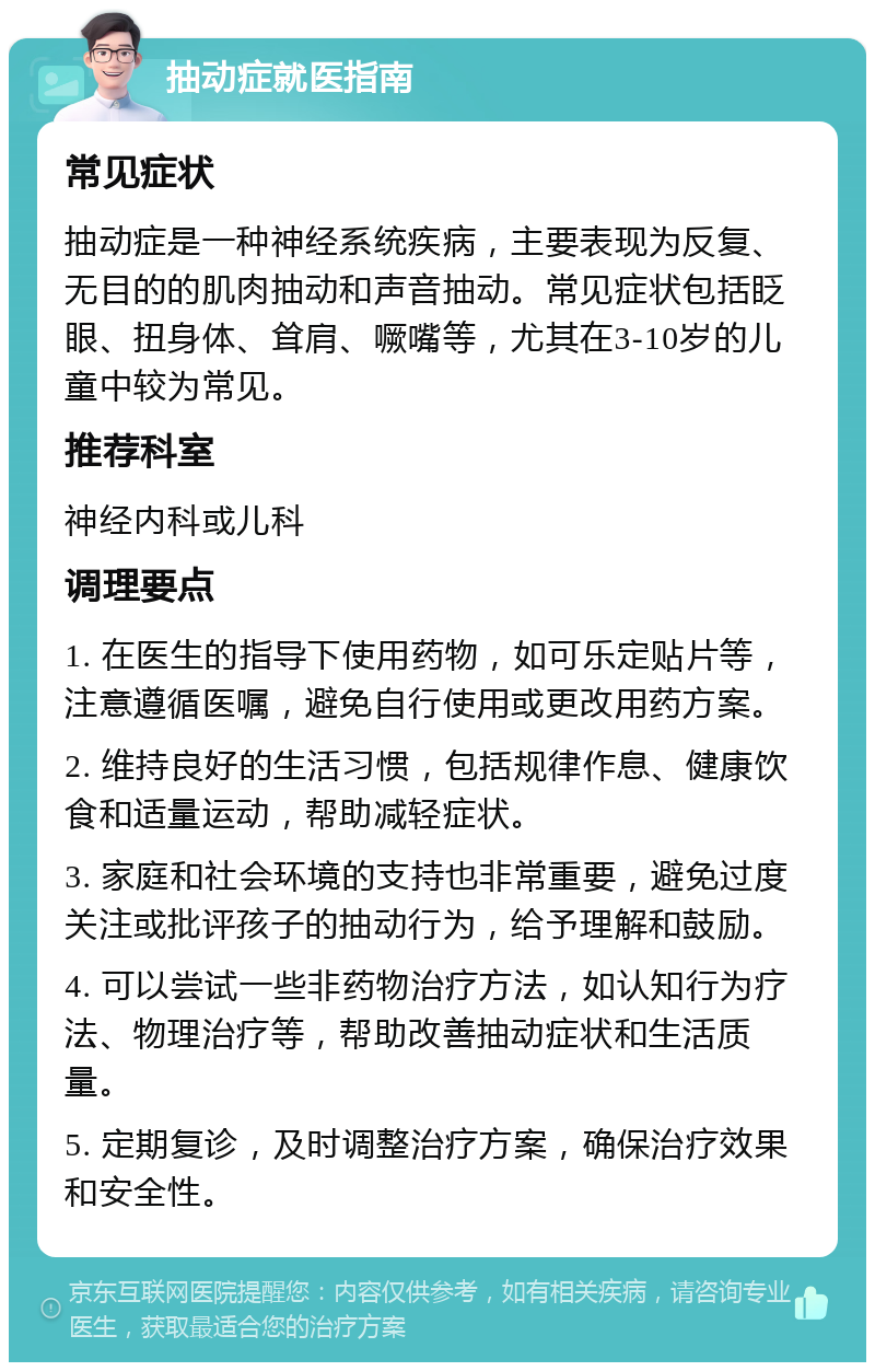 抽动症就医指南 常见症状 抽动症是一种神经系统疾病，主要表现为反复、无目的的肌肉抽动和声音抽动。常见症状包括眨眼、扭身体、耸肩、噘嘴等，尤其在3-10岁的儿童中较为常见。 推荐科室 神经内科或儿科 调理要点 1. 在医生的指导下使用药物，如可乐定贴片等，注意遵循医嘱，避免自行使用或更改用药方案。 2. 维持良好的生活习惯，包括规律作息、健康饮食和适量运动，帮助减轻症状。 3. 家庭和社会环境的支持也非常重要，避免过度关注或批评孩子的抽动行为，给予理解和鼓励。 4. 可以尝试一些非药物治疗方法，如认知行为疗法、物理治疗等，帮助改善抽动症状和生活质量。 5. 定期复诊，及时调整治疗方案，确保治疗效果和安全性。