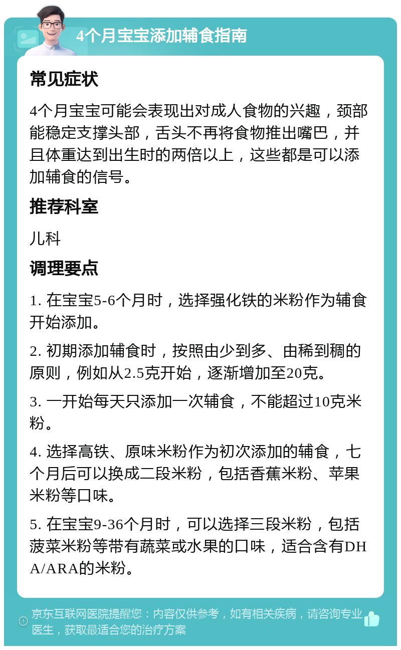 4个月宝宝添加辅食指南 常见症状 4个月宝宝可能会表现出对成人食物的兴趣，颈部能稳定支撑头部，舌头不再将食物推出嘴巴，并且体重达到出生时的两倍以上，这些都是可以添加辅食的信号。 推荐科室 儿科 调理要点 1. 在宝宝5-6个月时，选择强化铁的米粉作为辅食开始添加。 2. 初期添加辅食时，按照由少到多、由稀到稠的原则，例如从2.5克开始，逐渐增加至20克。 3. 一开始每天只添加一次辅食，不能超过10克米粉。 4. 选择高铁、原味米粉作为初次添加的辅食，七个月后可以换成二段米粉，包括香蕉米粉、苹果米粉等口味。 5. 在宝宝9-36个月时，可以选择三段米粉，包括菠菜米粉等带有蔬菜或水果的口味，适合含有DHA/ARA的米粉。