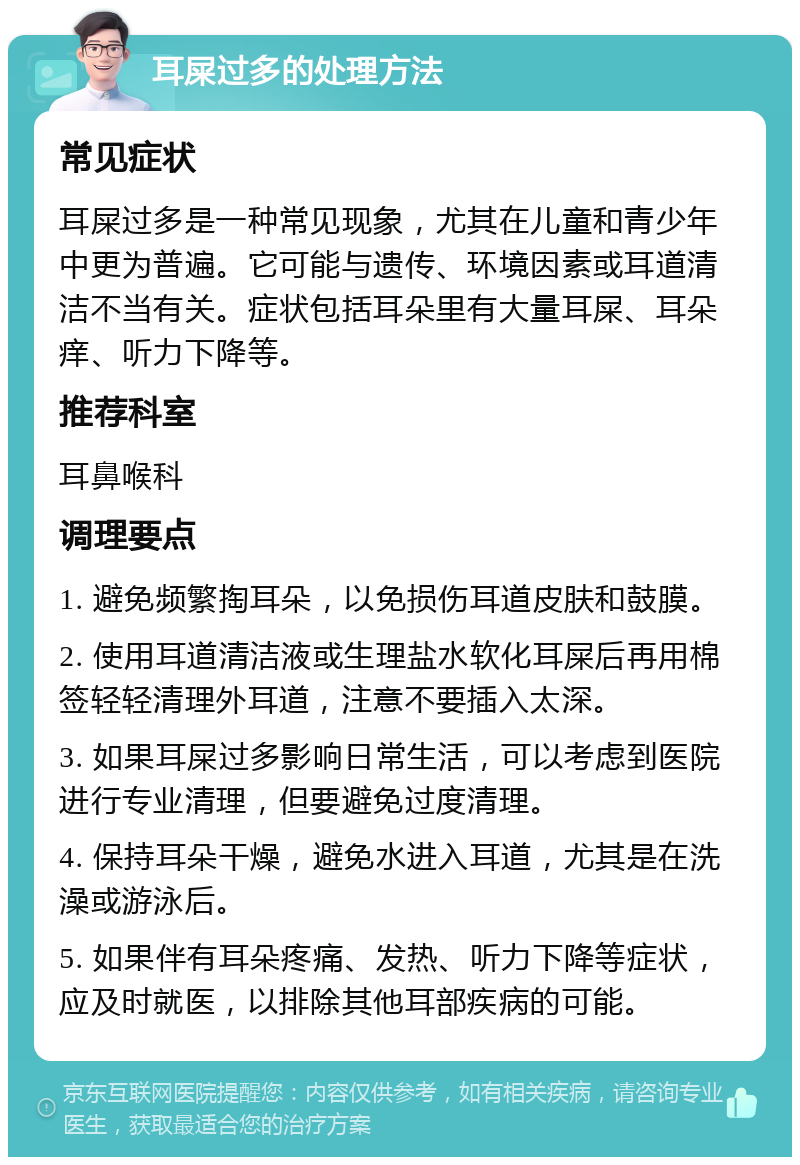 耳屎过多的处理方法 常见症状 耳屎过多是一种常见现象，尤其在儿童和青少年中更为普遍。它可能与遗传、环境因素或耳道清洁不当有关。症状包括耳朵里有大量耳屎、耳朵痒、听力下降等。 推荐科室 耳鼻喉科 调理要点 1. 避免频繁掏耳朵，以免损伤耳道皮肤和鼓膜。 2. 使用耳道清洁液或生理盐水软化耳屎后再用棉签轻轻清理外耳道，注意不要插入太深。 3. 如果耳屎过多影响日常生活，可以考虑到医院进行专业清理，但要避免过度清理。 4. 保持耳朵干燥，避免水进入耳道，尤其是在洗澡或游泳后。 5. 如果伴有耳朵疼痛、发热、听力下降等症状，应及时就医，以排除其他耳部疾病的可能。