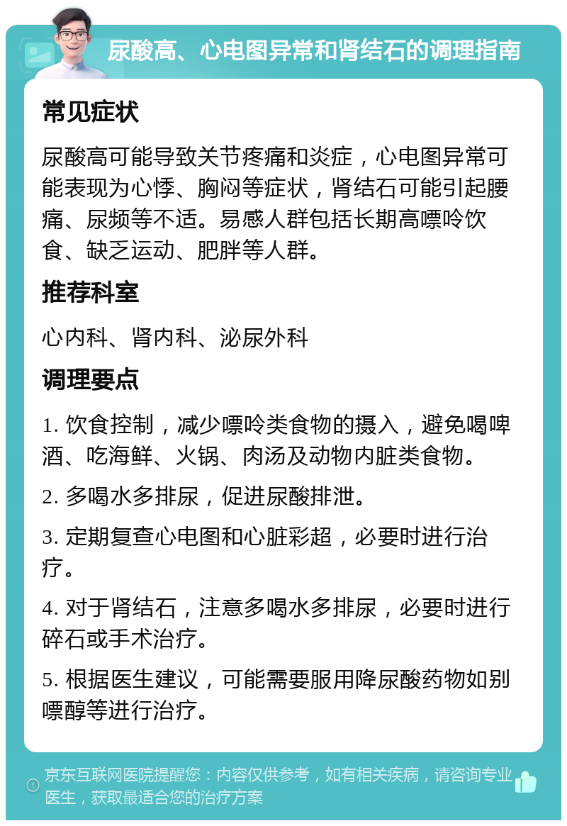 尿酸高、心电图异常和肾结石的调理指南 常见症状 尿酸高可能导致关节疼痛和炎症，心电图异常可能表现为心悸、胸闷等症状，肾结石可能引起腰痛、尿频等不适。易感人群包括长期高嘌呤饮食、缺乏运动、肥胖等人群。 推荐科室 心内科、肾内科、泌尿外科 调理要点 1. 饮食控制，减少嘌呤类食物的摄入，避免喝啤酒、吃海鲜、火锅、肉汤及动物内脏类食物。 2. 多喝水多排尿，促进尿酸排泄。 3. 定期复查心电图和心脏彩超，必要时进行治疗。 4. 对于肾结石，注意多喝水多排尿，必要时进行碎石或手术治疗。 5. 根据医生建议，可能需要服用降尿酸药物如别嘌醇等进行治疗。