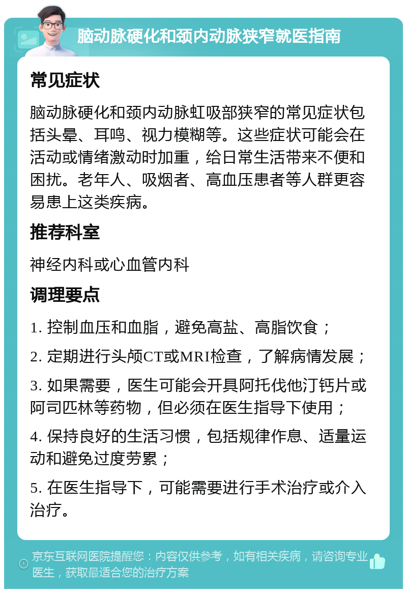 脑动脉硬化和颈内动脉狭窄就医指南 常见症状 脑动脉硬化和颈内动脉虹吸部狭窄的常见症状包括头晕、耳鸣、视力模糊等。这些症状可能会在活动或情绪激动时加重，给日常生活带来不便和困扰。老年人、吸烟者、高血压患者等人群更容易患上这类疾病。 推荐科室 神经内科或心血管内科 调理要点 1. 控制血压和血脂，避免高盐、高脂饮食； 2. 定期进行头颅CT或MRI检查，了解病情发展； 3. 如果需要，医生可能会开具阿托伐他汀钙片或阿司匹林等药物，但必须在医生指导下使用； 4. 保持良好的生活习惯，包括规律作息、适量运动和避免过度劳累； 5. 在医生指导下，可能需要进行手术治疗或介入治疗。