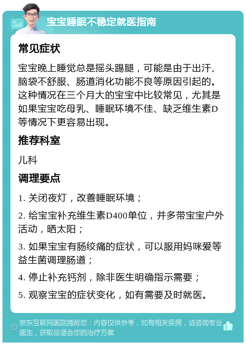 宝宝睡眠不稳定就医指南 常见症状 宝宝晚上睡觉总是摇头踢腿，可能是由于出汗、脑袋不舒服、肠道消化功能不良等原因引起的。这种情况在三个月大的宝宝中比较常见，尤其是如果宝宝吃母乳、睡眠环境不佳、缺乏维生素D等情况下更容易出现。 推荐科室 儿科 调理要点 1. 关闭夜灯，改善睡眠环境； 2. 给宝宝补充维生素D400单位，并多带宝宝户外活动，晒太阳； 3. 如果宝宝有肠绞痛的症状，可以服用妈咪爱等益生菌调理肠道； 4. 停止补充钙剂，除非医生明确指示需要； 5. 观察宝宝的症状变化，如有需要及时就医。