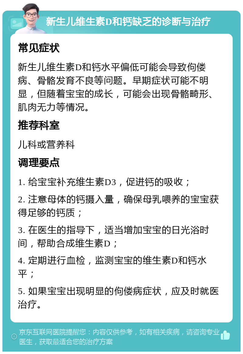 新生儿维生素D和钙缺乏的诊断与治疗 常见症状 新生儿维生素D和钙水平偏低可能会导致佝偻病、骨骼发育不良等问题。早期症状可能不明显，但随着宝宝的成长，可能会出现骨骼畸形、肌肉无力等情况。 推荐科室 儿科或营养科 调理要点 1. 给宝宝补充维生素D3，促进钙的吸收； 2. 注意母体的钙摄入量，确保母乳喂养的宝宝获得足够的钙质； 3. 在医生的指导下，适当增加宝宝的日光浴时间，帮助合成维生素D； 4. 定期进行血检，监测宝宝的维生素D和钙水平； 5. 如果宝宝出现明显的佝偻病症状，应及时就医治疗。