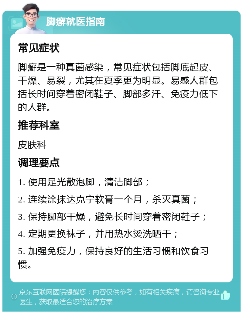 脚癣就医指南 常见症状 脚癣是一种真菌感染，常见症状包括脚底起皮、干燥、易裂，尤其在夏季更为明显。易感人群包括长时间穿着密闭鞋子、脚部多汗、免疫力低下的人群。 推荐科室 皮肤科 调理要点 1. 使用足光散泡脚，清洁脚部； 2. 连续涂抹达克宁软膏一个月，杀灭真菌； 3. 保持脚部干燥，避免长时间穿着密闭鞋子； 4. 定期更换袜子，并用热水烫洗晒干； 5. 加强免疫力，保持良好的生活习惯和饮食习惯。