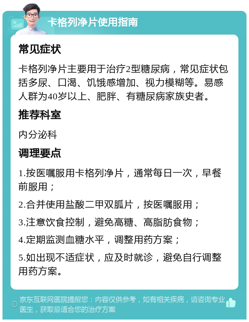 卡格列净片使用指南 常见症状 卡格列净片主要用于治疗2型糖尿病，常见症状包括多尿、口渴、饥饿感增加、视力模糊等。易感人群为40岁以上、肥胖、有糖尿病家族史者。 推荐科室 内分泌科 调理要点 1.按医嘱服用卡格列净片，通常每日一次，早餐前服用； 2.合并使用盐酸二甲双胍片，按医嘱服用； 3.注意饮食控制，避免高糖、高脂肪食物； 4.定期监测血糖水平，调整用药方案； 5.如出现不适症状，应及时就诊，避免自行调整用药方案。