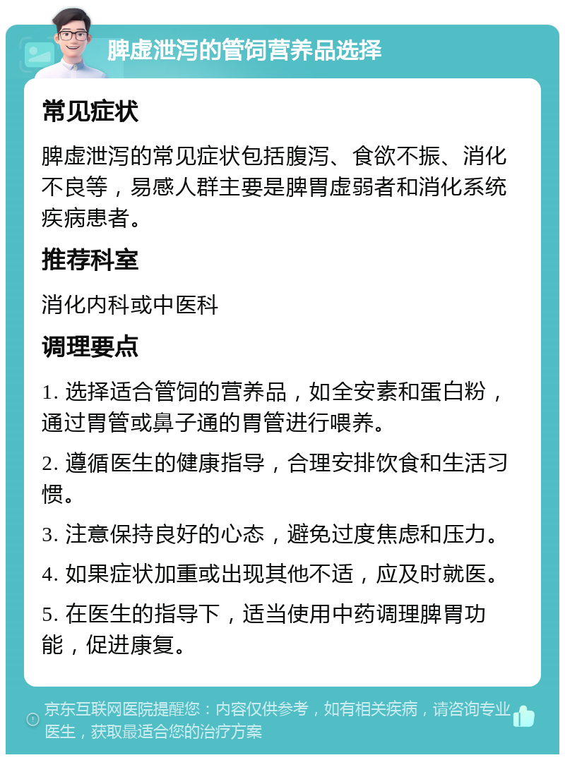 脾虚泄泻的管饲营养品选择 常见症状 脾虚泄泻的常见症状包括腹泻、食欲不振、消化不良等，易感人群主要是脾胃虚弱者和消化系统疾病患者。 推荐科室 消化内科或中医科 调理要点 1. 选择适合管饲的营养品，如全安素和蛋白粉，通过胃管或鼻子通的胃管进行喂养。 2. 遵循医生的健康指导，合理安排饮食和生活习惯。 3. 注意保持良好的心态，避免过度焦虑和压力。 4. 如果症状加重或出现其他不适，应及时就医。 5. 在医生的指导下，适当使用中药调理脾胃功能，促进康复。