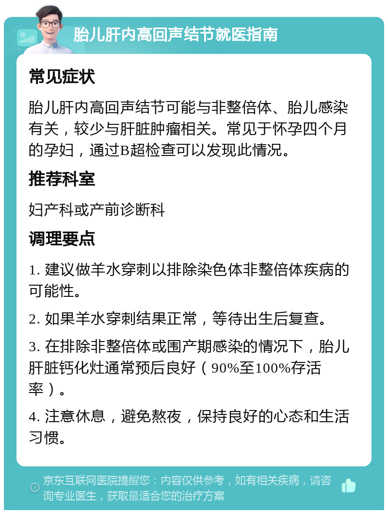 胎儿肝内高回声结节就医指南 常见症状 胎儿肝内高回声结节可能与非整倍体、胎儿感染有关，较少与肝脏肿瘤相关。常见于怀孕四个月的孕妇，通过B超检查可以发现此情况。 推荐科室 妇产科或产前诊断科 调理要点 1. 建议做羊水穿刺以排除染色体非整倍体疾病的可能性。 2. 如果羊水穿刺结果正常，等待出生后复查。 3. 在排除非整倍体或围产期感染的情况下，胎儿肝脏钙化灶通常预后良好（90%至100%存活率）。 4. 注意休息，避免熬夜，保持良好的心态和生活习惯。