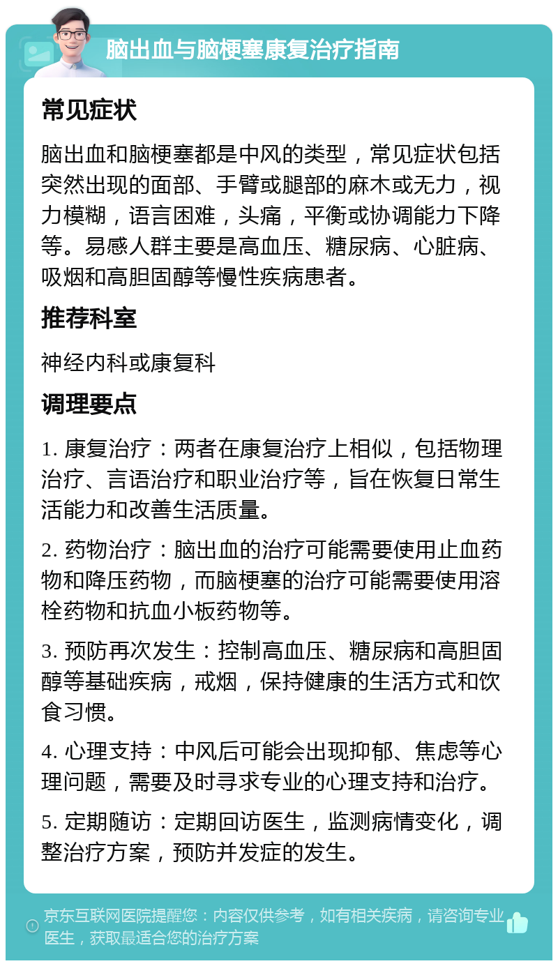 脑出血与脑梗塞康复治疗指南 常见症状 脑出血和脑梗塞都是中风的类型，常见症状包括突然出现的面部、手臂或腿部的麻木或无力，视力模糊，语言困难，头痛，平衡或协调能力下降等。易感人群主要是高血压、糖尿病、心脏病、吸烟和高胆固醇等慢性疾病患者。 推荐科室 神经内科或康复科 调理要点 1. 康复治疗：两者在康复治疗上相似，包括物理治疗、言语治疗和职业治疗等，旨在恢复日常生活能力和改善生活质量。 2. 药物治疗：脑出血的治疗可能需要使用止血药物和降压药物，而脑梗塞的治疗可能需要使用溶栓药物和抗血小板药物等。 3. 预防再次发生：控制高血压、糖尿病和高胆固醇等基础疾病，戒烟，保持健康的生活方式和饮食习惯。 4. 心理支持：中风后可能会出现抑郁、焦虑等心理问题，需要及时寻求专业的心理支持和治疗。 5. 定期随访：定期回访医生，监测病情变化，调整治疗方案，预防并发症的发生。