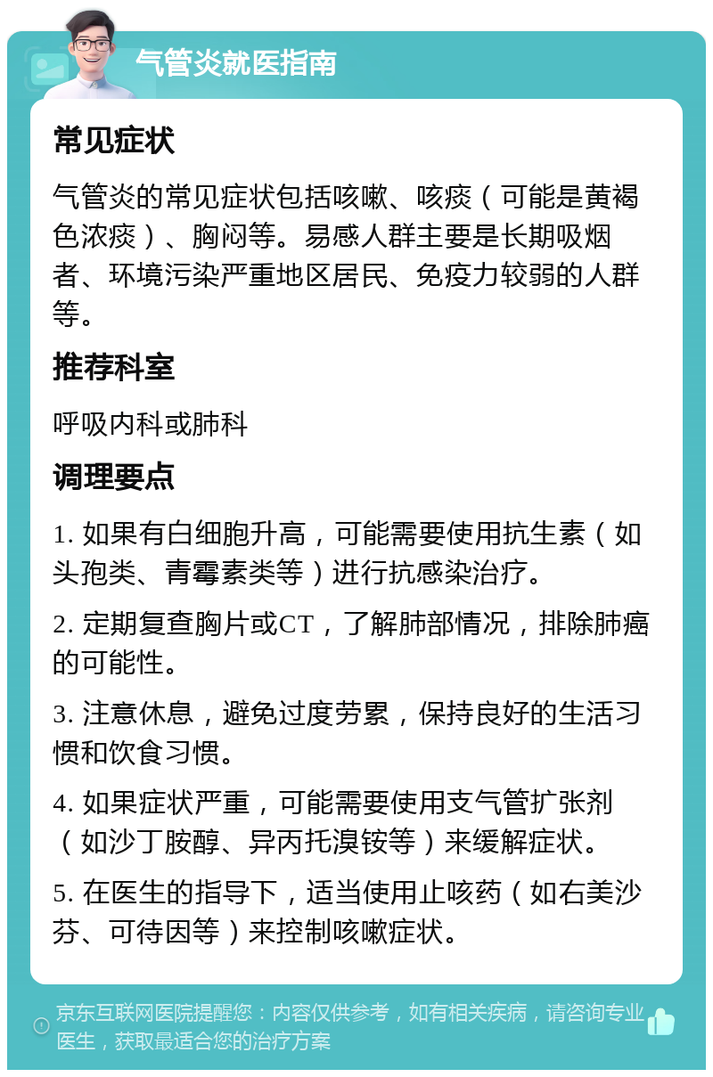 气管炎就医指南 常见症状 气管炎的常见症状包括咳嗽、咳痰（可能是黄褐色浓痰）、胸闷等。易感人群主要是长期吸烟者、环境污染严重地区居民、免疫力较弱的人群等。 推荐科室 呼吸内科或肺科 调理要点 1. 如果有白细胞升高，可能需要使用抗生素（如头孢类、青霉素类等）进行抗感染治疗。 2. 定期复查胸片或CT，了解肺部情况，排除肺癌的可能性。 3. 注意休息，避免过度劳累，保持良好的生活习惯和饮食习惯。 4. 如果症状严重，可能需要使用支气管扩张剂（如沙丁胺醇、异丙托溴铵等）来缓解症状。 5. 在医生的指导下，适当使用止咳药（如右美沙芬、可待因等）来控制咳嗽症状。