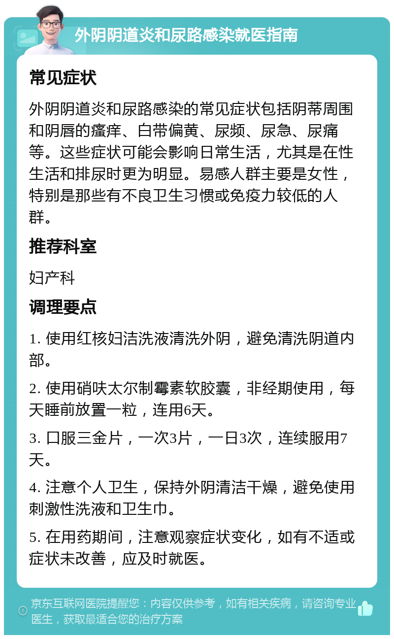 外阴阴道炎和尿路感染就医指南 常见症状 外阴阴道炎和尿路感染的常见症状包括阴蒂周围和阴唇的瘙痒、白带偏黄、尿频、尿急、尿痛等。这些症状可能会影响日常生活，尤其是在性生活和排尿时更为明显。易感人群主要是女性，特别是那些有不良卫生习惯或免疫力较低的人群。 推荐科室 妇产科 调理要点 1. 使用红核妇洁洗液清洗外阴，避免清洗阴道内部。 2. 使用硝呋太尔制霉素软胶囊，非经期使用，每天睡前放置一粒，连用6天。 3. 口服三金片，一次3片，一日3次，连续服用7天。 4. 注意个人卫生，保持外阴清洁干燥，避免使用刺激性洗液和卫生巾。 5. 在用药期间，注意观察症状变化，如有不适或症状未改善，应及时就医。