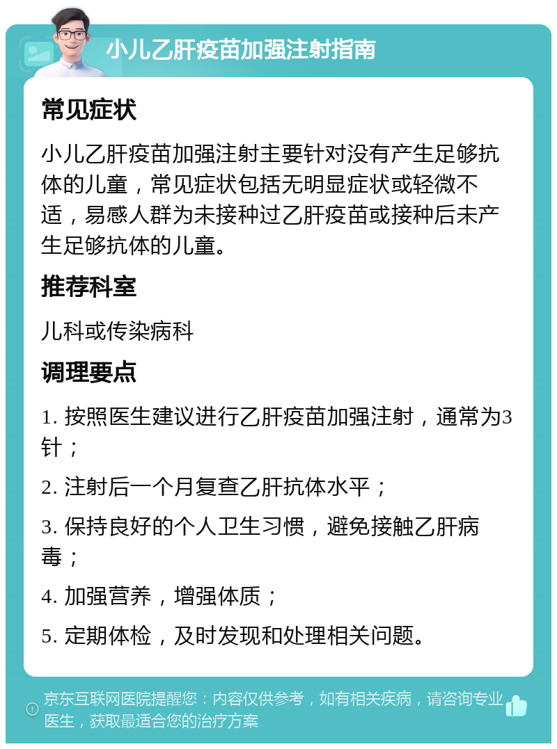 小儿乙肝疫苗加强注射指南 常见症状 小儿乙肝疫苗加强注射主要针对没有产生足够抗体的儿童，常见症状包括无明显症状或轻微不适，易感人群为未接种过乙肝疫苗或接种后未产生足够抗体的儿童。 推荐科室 儿科或传染病科 调理要点 1. 按照医生建议进行乙肝疫苗加强注射，通常为3针； 2. 注射后一个月复查乙肝抗体水平； 3. 保持良好的个人卫生习惯，避免接触乙肝病毒； 4. 加强营养，增强体质； 5. 定期体检，及时发现和处理相关问题。