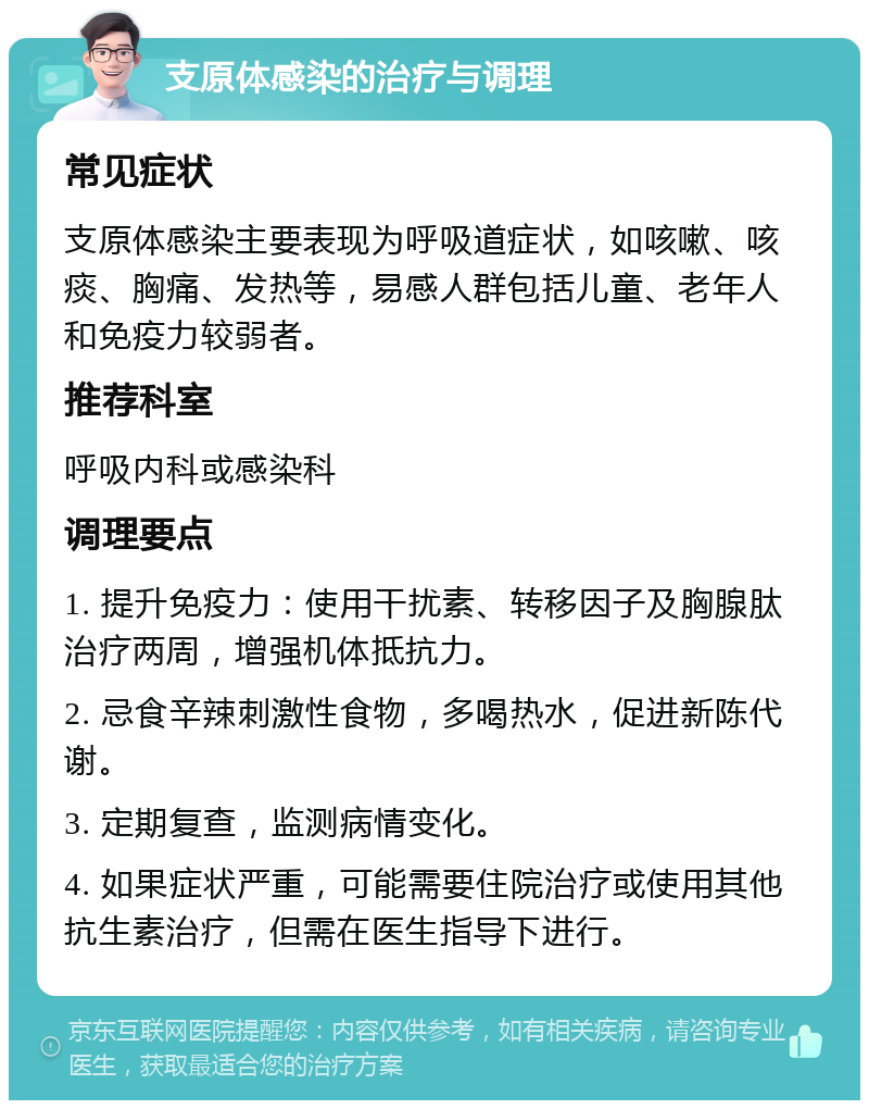 支原体感染的治疗与调理 常见症状 支原体感染主要表现为呼吸道症状，如咳嗽、咳痰、胸痛、发热等，易感人群包括儿童、老年人和免疫力较弱者。 推荐科室 呼吸内科或感染科 调理要点 1. 提升免疫力：使用干扰素、转移因子及胸腺肽治疗两周，增强机体抵抗力。 2. 忌食辛辣刺激性食物，多喝热水，促进新陈代谢。 3. 定期复查，监测病情变化。 4. 如果症状严重，可能需要住院治疗或使用其他抗生素治疗，但需在医生指导下进行。