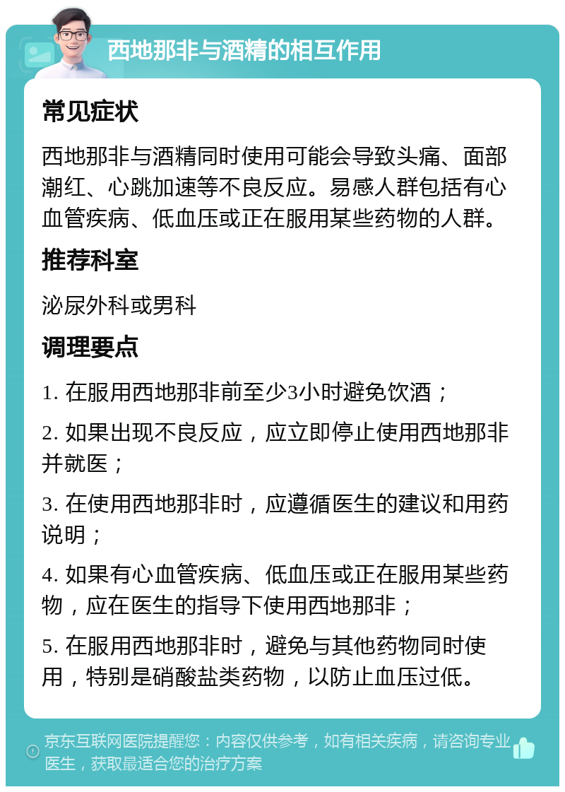 西地那非与酒精的相互作用 常见症状 西地那非与酒精同时使用可能会导致头痛、面部潮红、心跳加速等不良反应。易感人群包括有心血管疾病、低血压或正在服用某些药物的人群。 推荐科室 泌尿外科或男科 调理要点 1. 在服用西地那非前至少3小时避免饮酒； 2. 如果出现不良反应，应立即停止使用西地那非并就医； 3. 在使用西地那非时，应遵循医生的建议和用药说明； 4. 如果有心血管疾病、低血压或正在服用某些药物，应在医生的指导下使用西地那非； 5. 在服用西地那非时，避免与其他药物同时使用，特别是硝酸盐类药物，以防止血压过低。