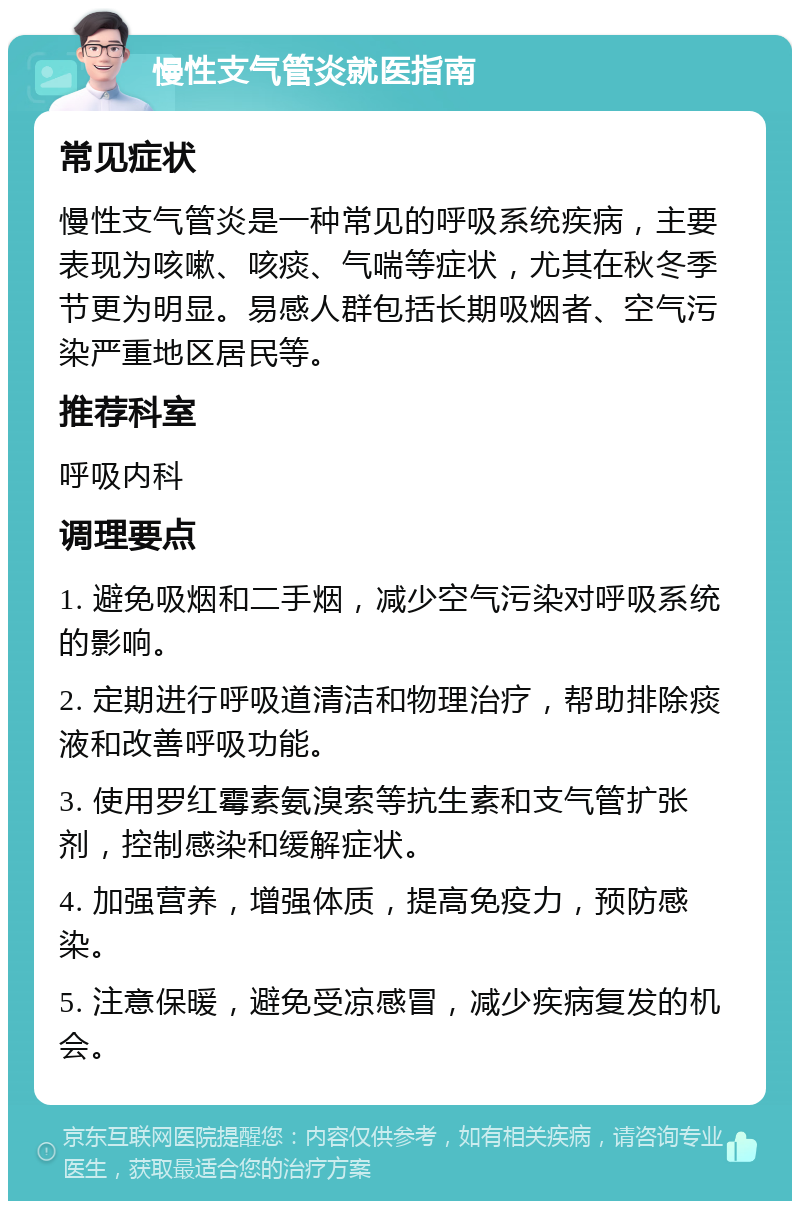 慢性支气管炎就医指南 常见症状 慢性支气管炎是一种常见的呼吸系统疾病，主要表现为咳嗽、咳痰、气喘等症状，尤其在秋冬季节更为明显。易感人群包括长期吸烟者、空气污染严重地区居民等。 推荐科室 呼吸内科 调理要点 1. 避免吸烟和二手烟，减少空气污染对呼吸系统的影响。 2. 定期进行呼吸道清洁和物理治疗，帮助排除痰液和改善呼吸功能。 3. 使用罗红霉素氨溴索等抗生素和支气管扩张剂，控制感染和缓解症状。 4. 加强营养，增强体质，提高免疫力，预防感染。 5. 注意保暖，避免受凉感冒，减少疾病复发的机会。