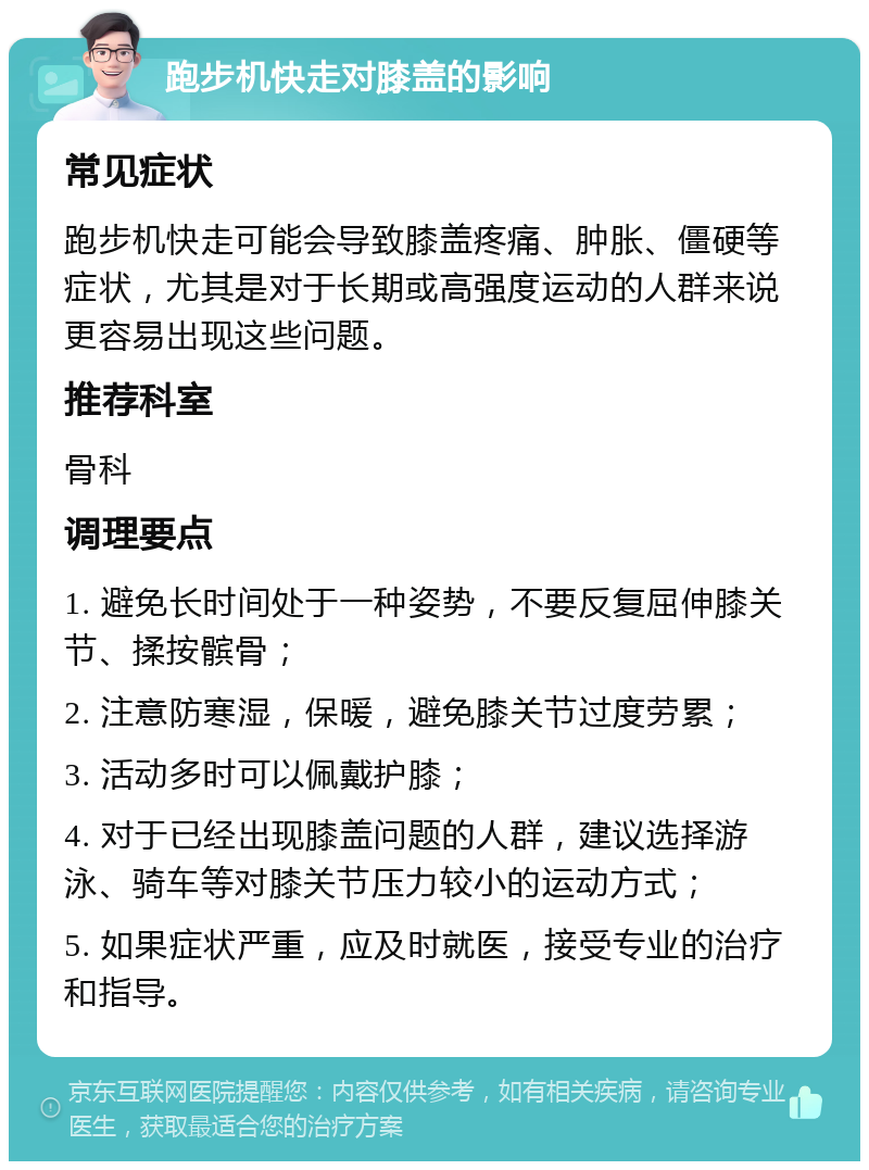 跑步机快走对膝盖的影响 常见症状 跑步机快走可能会导致膝盖疼痛、肿胀、僵硬等症状，尤其是对于长期或高强度运动的人群来说更容易出现这些问题。 推荐科室 骨科 调理要点 1. 避免长时间处于一种姿势，不要反复屈伸膝关节、揉按髌骨； 2. 注意防寒湿，保暖，避免膝关节过度劳累； 3. 活动多时可以佩戴护膝； 4. 对于已经出现膝盖问题的人群，建议选择游泳、骑车等对膝关节压力较小的运动方式； 5. 如果症状严重，应及时就医，接受专业的治疗和指导。