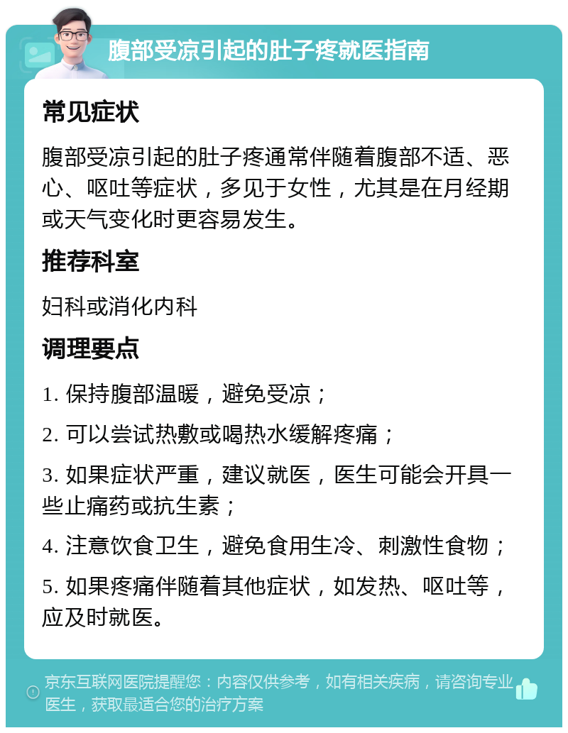 腹部受凉引起的肚子疼就医指南 常见症状 腹部受凉引起的肚子疼通常伴随着腹部不适、恶心、呕吐等症状，多见于女性，尤其是在月经期或天气变化时更容易发生。 推荐科室 妇科或消化内科 调理要点 1. 保持腹部温暖，避免受凉； 2. 可以尝试热敷或喝热水缓解疼痛； 3. 如果症状严重，建议就医，医生可能会开具一些止痛药或抗生素； 4. 注意饮食卫生，避免食用生冷、刺激性食物； 5. 如果疼痛伴随着其他症状，如发热、呕吐等，应及时就医。