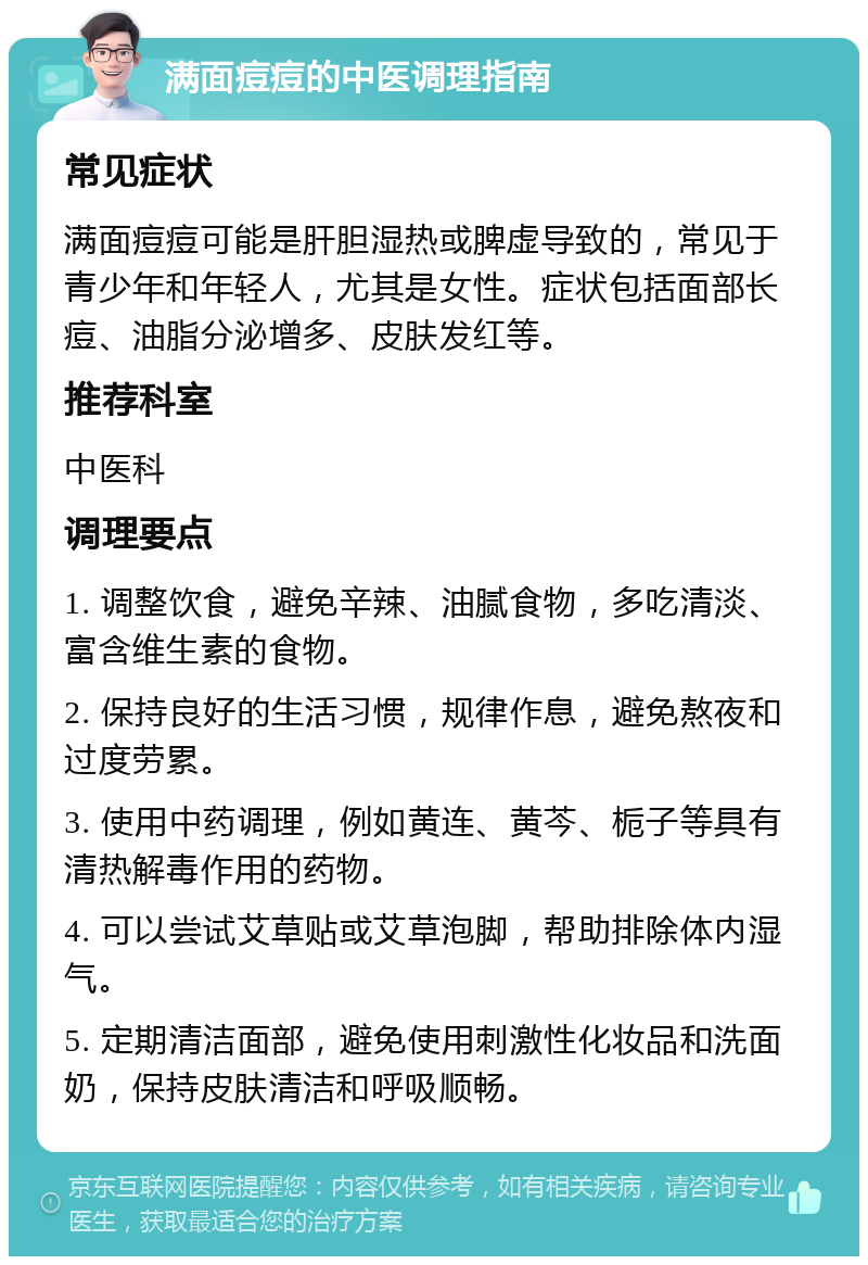 满面痘痘的中医调理指南 常见症状 满面痘痘可能是肝胆湿热或脾虚导致的，常见于青少年和年轻人，尤其是女性。症状包括面部长痘、油脂分泌增多、皮肤发红等。 推荐科室 中医科 调理要点 1. 调整饮食，避免辛辣、油腻食物，多吃清淡、富含维生素的食物。 2. 保持良好的生活习惯，规律作息，避免熬夜和过度劳累。 3. 使用中药调理，例如黄连、黄芩、栀子等具有清热解毒作用的药物。 4. 可以尝试艾草贴或艾草泡脚，帮助排除体内湿气。 5. 定期清洁面部，避免使用刺激性化妆品和洗面奶，保持皮肤清洁和呼吸顺畅。